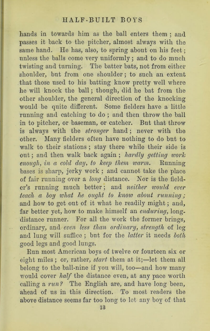 hands in towards him as the ball enters them ; and passes it back to the pitcher, almost always with the same hand. He has, also, to spring about on his feet; unless the balls come very uniformly; and to do much twisting and turning. The batter bats, not from either shoulder, but from one shoulder; to such an extent that those used to his batting know pretty well where he will knock the ball; though, did he bat from the other shoulder, the general direction of the knocking would be quite different. Some fielders have a little running and catching to do ; and then throw the ball in to pitcher, or baseman, or catcher. But that throw is always with the stronger hand; never with the other. Many fielders often have nothing to do but to walk to their stations ; stay there while their side is out; and then walk back again ; liarclly getting work enough, in a cold day, to keep them warm. Running bases is sharp, jerky work ; and cannot take the place of fair running over a long distance. Nor is the field- er’s running much better; and neither would ever teach a hoy what lie ought to know about running; and how to get out of it what he readily might; and, far better yet, how to make himself an enduring, long- distance runner. For all the work the former brings, ordinary, and even less than ordinary, strength of leg and lung will suffice ; but for the latter it needs both good legs and good lungs. Run most American boys of twelve or fourteen six or eight miles; or, rather, start them at it;—let them all belong to the ball-nine if you will, too—and how many would cover half the distance even, at any pace worth calling a run ? The English are, and have long been, ahead of us in this direction. To most readers the above distance seems far too long to let any boy of that