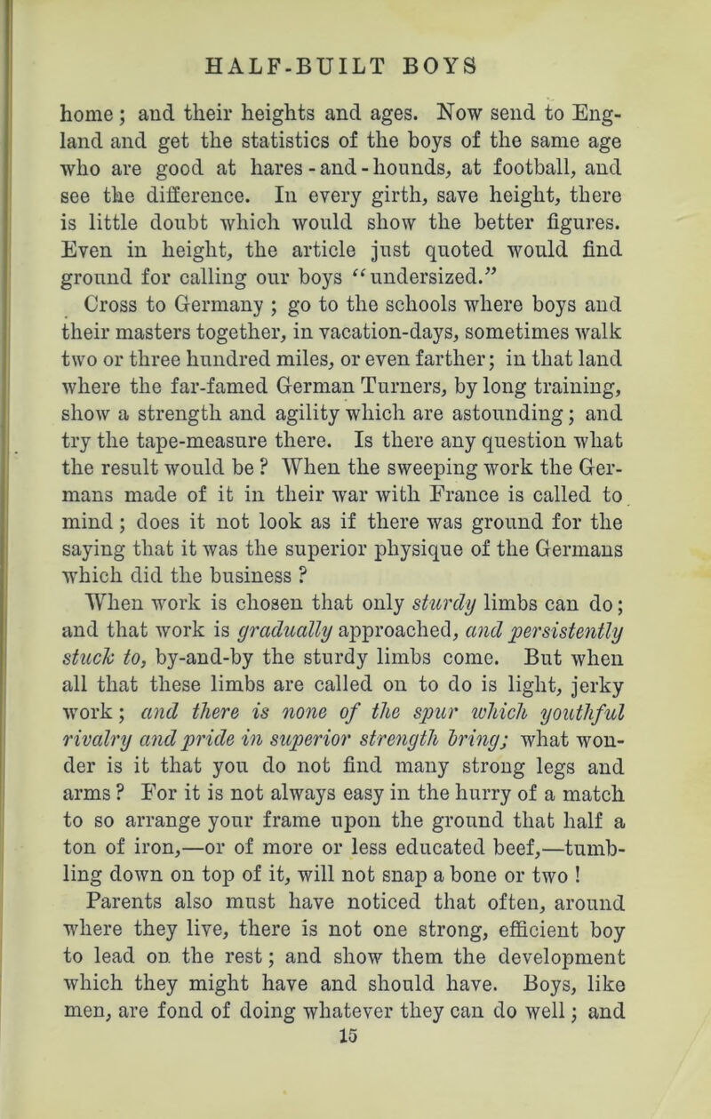home ; and their heights and ages. Now send to Eng- land and get the statistics of the boys of the same age who are good at hares - and - hounds, at football, and see the difference. In every girth, save height, there is little doubt which would show the better figures. Even in height, the article just quoted would find ground for calling our boys “ undersized.” Cross to Germany ; go to the schools where boys and their masters together, in vacation-days, sometimes walk two or three hundred miles, or even farther; in that land where the far-famed German Turners, by long training, show a strength and agility which are astounding; and try the tape-measure there. Is there any question what the result would be ? When the sweeping work the Ger- mans made of it in their war with France is called to mind; does it not look as if there was ground for the saying that it was the superior physique of the Germans which did the business ? When work is chosen that only sturdy limbs can do; and that work is gradually approached, and persistently stuck to, by-and-by the sturdy limbs come. But when all that these limbs are called on to do is light, jerky work; and there is none of the spur which youthful r ivalry and pride in superior strength bring; what won- der is it that you do not find many strong legs and arms ? For it is not always easy in the hurry of a match to so arrange your frame upon the ground that half a ton of iron,—or of more or less educated beef,—tumb- ling down on top of it, will not snap a bone or two ! Parents also must have noticed that often, around where they live, there is not one strong, efficient boy to lead on the rest; and show them the development which they might have and should have. Boys, like men, are fond of doing whatever they can do well; and