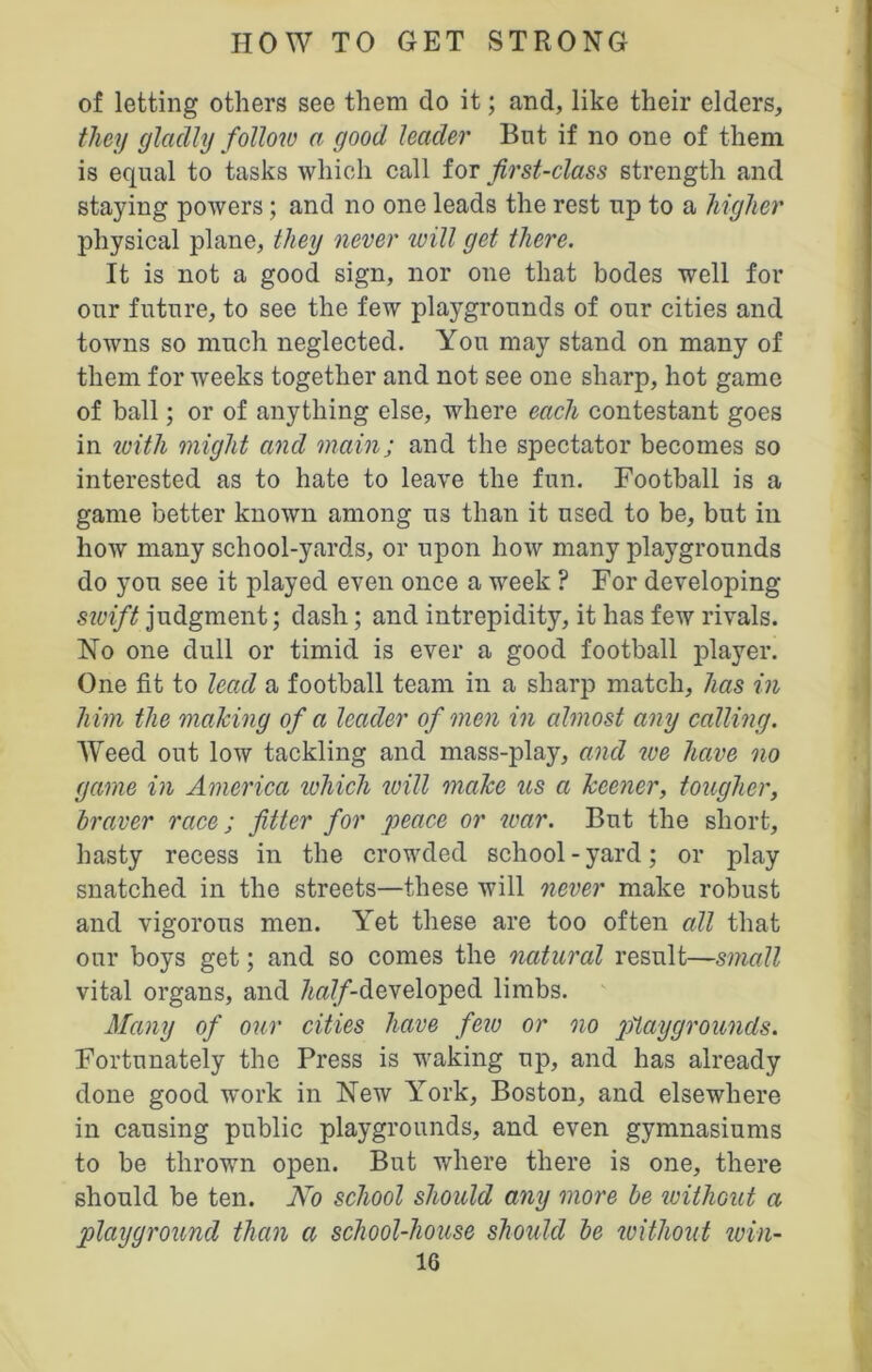 of letting others see them do it; and, like their elders, they gladly follow a good leader But if no one of them is equal to tasks which call for first-class strength and staying powers; and no one leads the rest np to a higher physical plane, they never will get there. It is not a good sign, nor one that bodes well for our future, to see the few playgrounds of our cities and towns so much neglected. Yon may stand on many of them for weeks together and not see one sharp, hot game of ball; or of anything else, where each contestant goes in with might and main; and the spectator becomes so interested as to hate to leave the fun. Football is a game better known among us than it used to be, but in how many school-yards, or upon how many playgrounds do you see it played even once a week ? For developing swift judgment; dash; and intrepidity, it has few rivals. No one dull or timid is ever a good football player. One fit to lead a football team in a sharp match, has in him the making of a leader of men in almost any calling. Weed out low tackling and mass-play, and we have no game in America which will make us a keener, tougher, braver race; fitter for peace or war. But the short, hasty recess in the crowded school - yard; or play snatched in the streets—these will never make robust and vigorous men. Yet these are too often all that our boys get; and so comes the natural result—small vital organs, and ZwT/'-developed limbs. Many of our cities have few or no playgrounds. Fortunately the Press is waking up, and has already done good work in New York, Boston, and elsewhere in causing public playgrounds, and even gymnasiums to be thrown open. But where there is one, there should be ten. No school should any more be without a playground than a school-house should be ivithout win-
