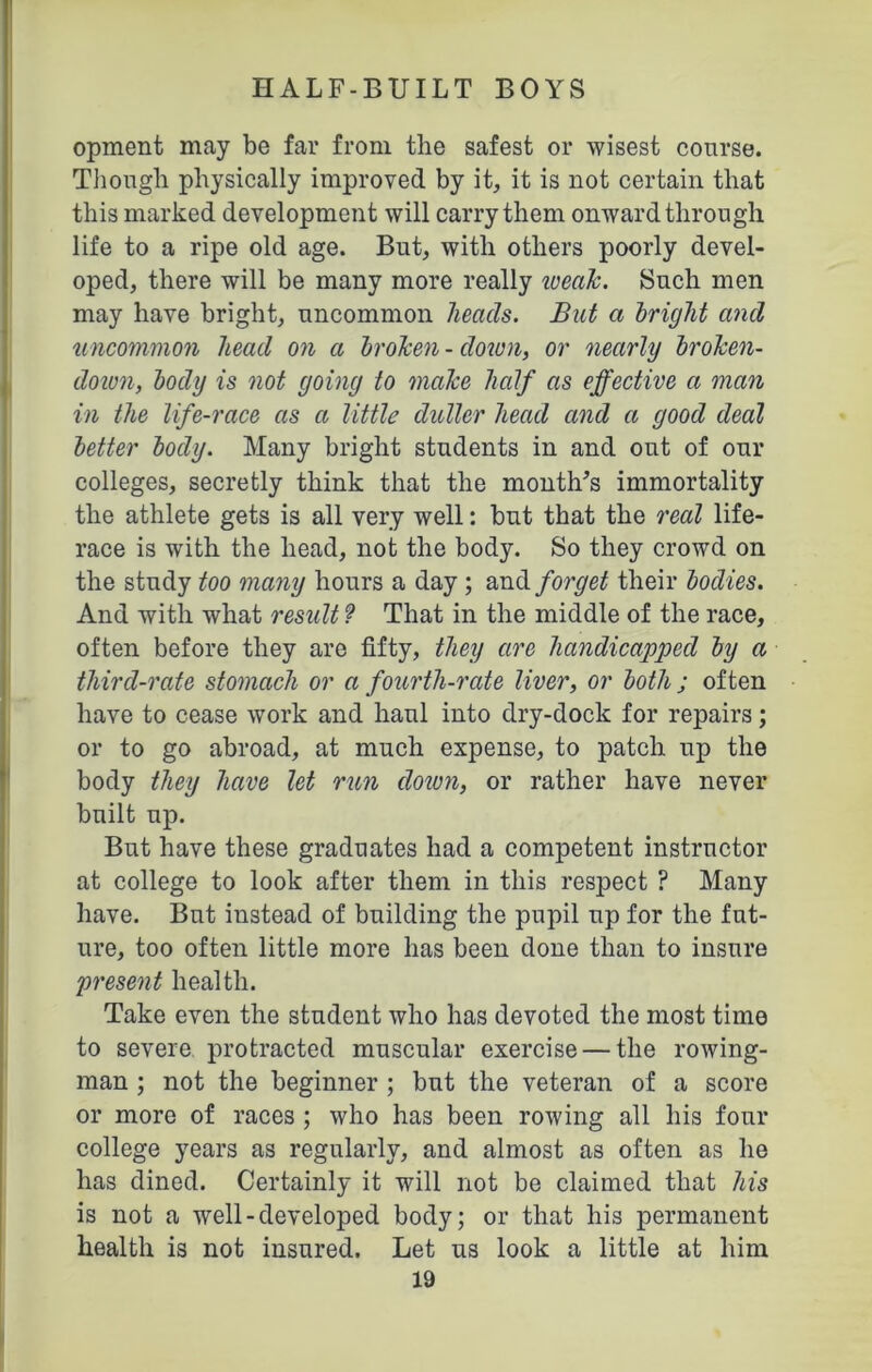 opment may be far from the safest or wisest course. Though physically improved by it, it is not certain that this marked development will carry them onward through life to a ripe old age. But, with others poorly devel- oped, there will be many more really weak. Such men may have bright, uncommon heads. But a bright and uncommon head on a broken - down, or nearly broken- down, body is not going to make half as effective a man in the life-race as a little duller head and a good deal better body. Many bright students in and out of our colleges, secretly think that the month's immortality the athlete gets is all very well: but that the real life- race is with the head, not the body. So they crowd on the study too many hours a day ; and forget their bodies. And with what result 9 That in the middle of the race, often before they are fifty, they are handicapped by a third-rate stomach or a fourth-rate liver, or both ; often have to cease work and haul into dry-dock for repairs; or to go abroad, at much expense, to patch up the body they have let run dozen, or rather have never built up. But have these graduates had a competent instructor at college to look after them in this respect ? Many have. But instead of building the pupil up for the fut- ure, too often little more has been done than to insure present health. Take even the student who has devoted the most time to severe protracted muscular exercise — the rowing- man ; not the beginner ; but the veteran of a score or more of races ; who has been rowing all his four college years as regularly, and almost as often as he has dined. Certainly it will not be claimed that his is not a well-developed body; or that his permanent health is not insured. Let us look a little at him