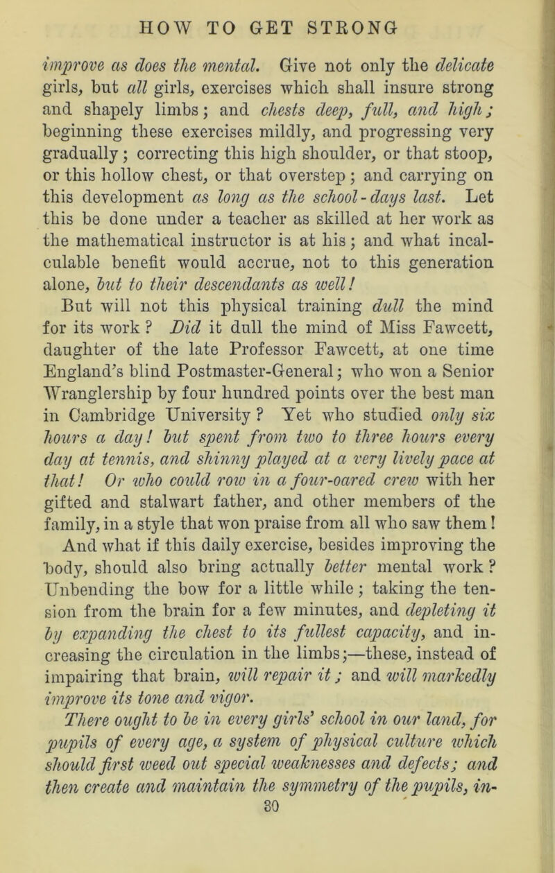 improve as does the mental. Give not only the delicate girls, but all girls, exercises which shall insure strong and shapely limbs; and chests deep, full, and highj beginning these exercises mildly, and progressing very gradually ; correcting this high shoulder, or that stoop, or this hollow chest, or that overstep ; and carrying on this development as long as the school-days last. Let this be done under a teacher as skilled at her work as the mathematical instructor is at his; and what incal- culable benefit would accrue, not to this generation alone, hut to their descendants as well! But will not this physical training dull the mind for its work ? Did it dull the mind of Miss Fawcett, daughter of the late Professor Fawcett, at one time England’s blind Postmaster-General; who won a Senior Wranglership by four hundred points over the best man in Cambridge University ? Yet who studied only six hours a day! hut spent from two to three hours every day at tennis, and shinny played at ci very lively pace at that! Or who could row in a four-oared crew with her gifted and stalwart father, and other members of the family, in a style that won praise from all who saw them! And what if this daily exercise, besides improving the body, should also bring actually better mental work ? Unbending the bow for a little while; taking the ten- sion from the brain for a few minutes, and depleting it by expanding the chest to its fullest capacity, and in- creasing the circulation in the limbs;—these, instead of impairing that brain, will repair it; and. will markedly improve its tone and vigor. There ought to he in every girls’ school in our land, for pupils of every age, a system of physical culture which should first weed out sp>ecial weaknesses and defects; and then create and maintain the symmetry of the pupils, in-