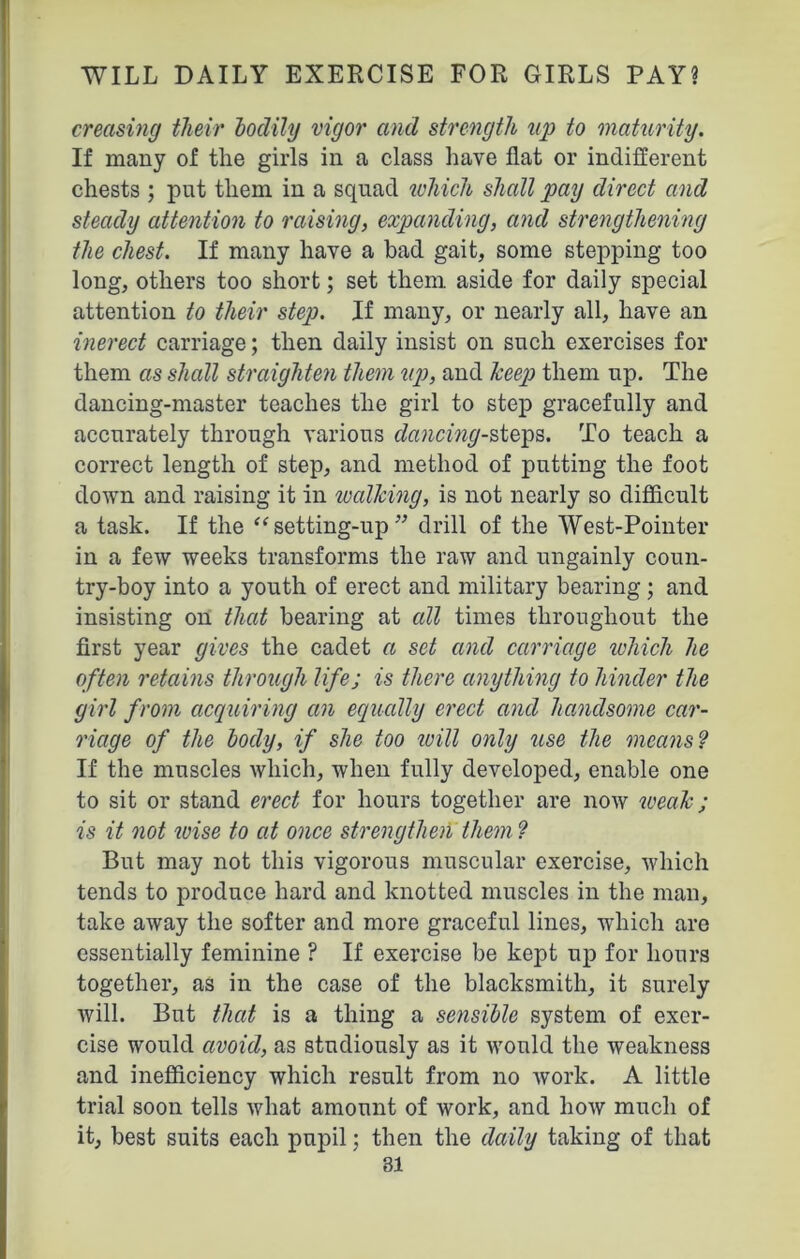 creasing tlieir bodily vigor and strength up to maturity. If many of the girls in a class have flat or indifferent chests ; put them in a squad which shall pay direct and steady attention to raising, expanding, and strengthening the chest. If many have a bad gait, some stepping too long, others too short; set them aside for daily special attention to their step. If many, or nearly all, have an inerect carriage; then daily insist on such exercises for them ccs shall straighten them up, and lceep them up. The dancing-master teaches the girl to step gracefully and accurately through various dancing-steps. To teach a correct length of step, and method of putting the foot down and raising it in walking, is not nearly so difficult a task. If the “ setting-up ” drill of the West-Pointer in a few weeks transforms the raw and ungainly coun- try-boy into a youth of erect and military bearing ; and insisting on that bearing at all times throughout the first year gives the cadet a set and carriage which he often retains through lifej is there anything to hinder the girl from acquiring an equally erect and handsome car- riage of the hocly, if she too icill only use the means ? If the muscles which, when fully developed, enable one to sit or stand erect for hours together are now weak; is it not wise to at once strengthen them? But may not this vigorous muscular exercise, which tends to produce hard and knotted muscles in the man, take away the softer and more graceful lines, which are essentially feminine ? If exercise be kept up for hours together, as in the case of the blacksmith, it surely will. But that is a thing a sensible system of exer- cise would avoid, as studiously as it would the weakness and inefficiency which result from no work. A little trial soon tells what amount of work, and how much of it, best suits each pupil; then the daily taking of that