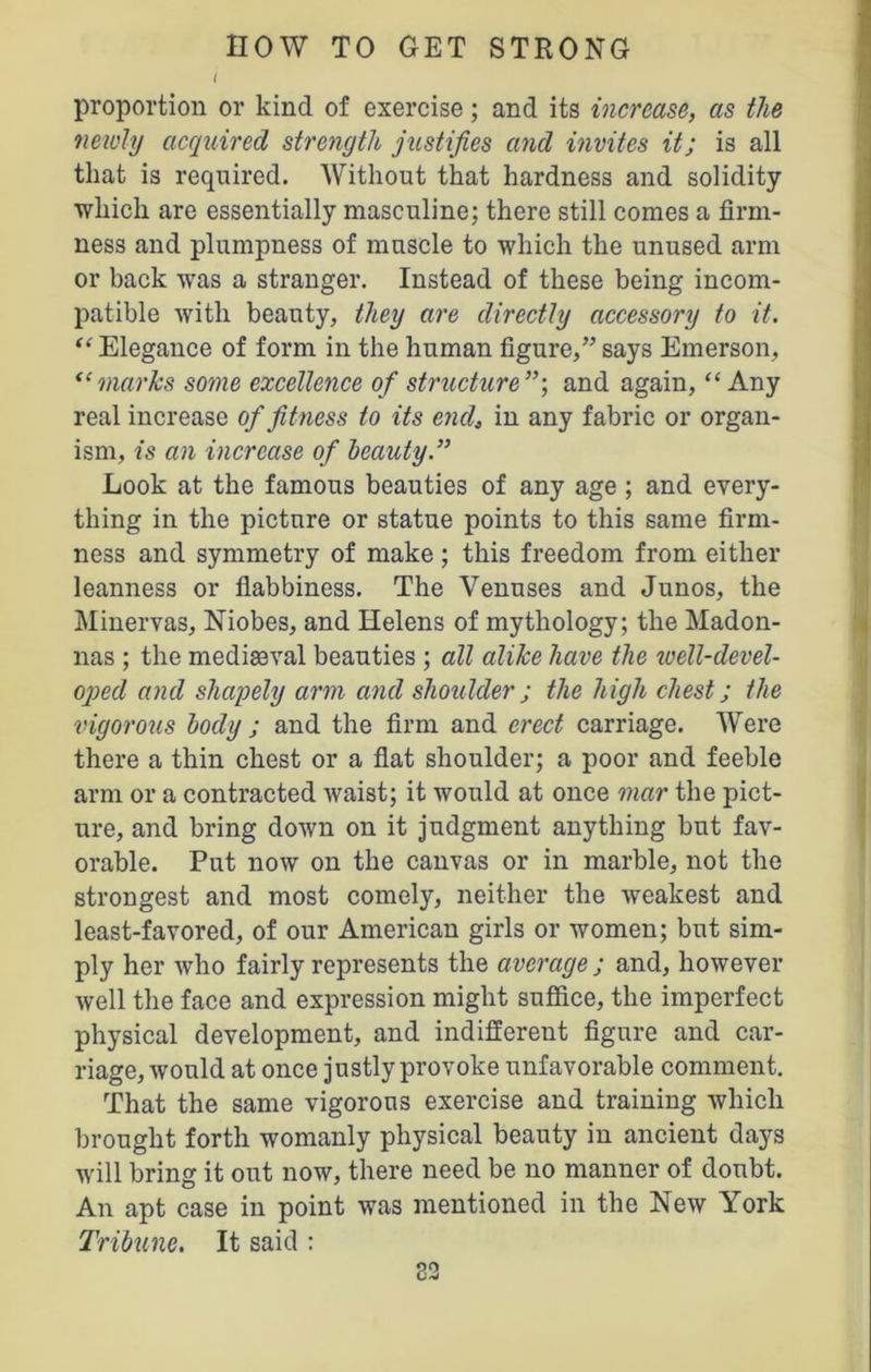 t proportion or kind of exercise; and its increase, as the newly acquired strength justifies and invites it; is all that is required. Without that hardness and solidity which are essentially masculine; there still comes a firm- ness and plumpness of muscle to which the unused arm or back was a stranger. Instead of these being incom- patible with beauty, they are directly accessory to it. “ Elegance of form in the human figure,” says Emerson, “ marks some excellence of structure and again, “ Any real increase of fitness to its end, in any fabric or organ- ism, is an increase of beauty Look at the famous beauties of any age ; and every- thing in the picture or statue points to this same firm- ness and symmetry of make; this freedom from either leanness or flabbiness. The Venuses and Junos, the Minervas, Niobes, and Helens of mythology; the Madon- nas ; the mediaeval beauties ; all alike have the well-devel- oped and shapely arm and shoulder; the high chest; the vigorous body ; and the firm and erect carriage. Were there a thin chest or a flat shoulder; a poor and feeble arm or a contracted waist; it would at once mar the pict- ure, and bring down on it judgment anything but fav- orable. Put now on the canvas or in marble, not the strongest and most comely, neither the weakest and least-favored, of our American girls or women; but sim- ply her who fairly represents the average ; and, however well the face and expression might suffice, the imperfect physical development, and indifferent figure and car- riage, would at once justly provoke unfavorable comment. That the same vigorous exercise and training which brought forth womanly physical beauty in ancient days will bring it out now, there need be no manner of doubt. An apt case in point was mentioned in the New York Tribune. It said : 82