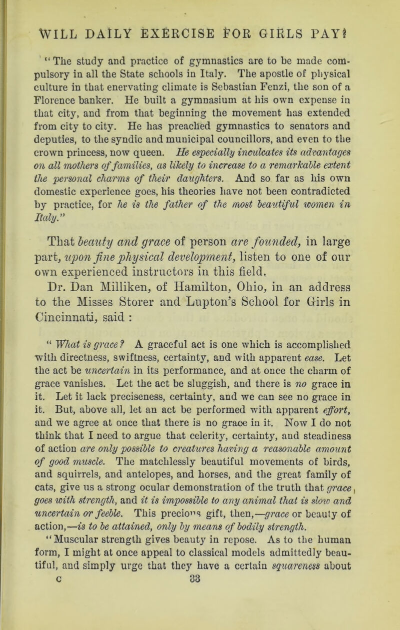 “ The study and practice of gymnastics are to be made com- pulsory in all the State schools in Italy. The apostle of physical culture in that enervating climate is Sebastian Fenzi, the son of a Florence banker. He built a gymnasium at his own expense in that city, and from that beginning the movement has extended from city to city. He has preached gymnastics to senators and deputies, to the syndic and municipal councillors, and even to the crown princess, now queen. He especially inculcates its advantages on all mothers of families, as likely to increase to a remarkable extent the personal charms of their daughters. And so far as his owu domestic experience goes, his theories have not been contradicted by practice, for he is the father of the most beautiful women in Italy.” That beauty and grace of person are founded, in large part, upon fine physical development, listen to one of our own experienced instructors in this field. Dr. Dan Milliken, of Hamilton, Ohio, in an address to the Misses Storer and Lupton’s School for Girls in Cincinnati, said : “ What is grace? A graceful act is one which is accomplished with directness, swiftness, certainty, and with apparent ease. Let the act be uncertain in its performance, and at once the charm of grace vanishes. Let the act be sluggish, and there is no grace in it. Let it lack preciseness, certainty, and we can see no grace in it. But, above all, let an act be performed with apparent effort, and we agree at once that there is no grace in it. Now I do not think that I need to argue that celerity, certainty, and steadiness of action are only possible to creatures having a reasonable amount of good muscle. The matchlessly beautiful movements of birds, and squirrels, and antelopes, and horses, and the great family of cats, give us a strong ocular demonstration of the truth that grace, goes with strength, and it is impossible to any animal that is slow and uncertain or feeble. This precious gift, then,—grace or beauty of action,—is to be attained, only by means of bodily strength. “Muscular strength gives beaut}' in repose. As to the human form, I might at once appeal to classical models admittedly beau- tiful, and simply urge that they have a certain squareness about