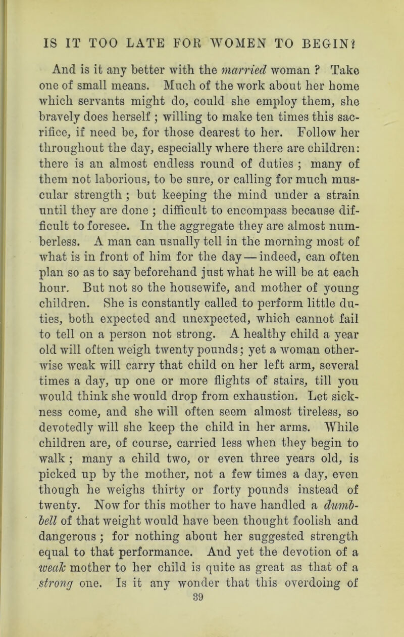 And is it any better with the married woman ? Take one of small means. Much of the work about her home which servants might do, could she employ them, she bravely does herself ; willing to make ten times this sac- rifice, if need be, for those dearest to her. Follow her throughout the day, especially where there are children: there is au almost endless round of duties ; many of them not laborious, to be sure, or calling for much mus- cular strength ; but keeping the mind under a strain until they are done ; difficult to encompass because dif- ficult to foresee. In the aggregate they are almost num- berless. A man can usually tell in the morning most of what is in front of him for the day — indeed, can often plan so as to say beforehand just what he will be at each hour. But not so the housewife, and mother of young children. She is constantly called to perform little du- ties, both expected and unexpected, which cannot fail to tell on a person not strong. A healthy child a year old will often weigh twenty pounds; yet a woman other- wise weak will carry that child on her left arm, several times a day, up one or more flights of stairs, till you would think she would drop from exhaustion. Let sick- ness come, and she will often seem almost tireless, so devotedly will she keep the child in her arms. While children are, of course, carried less when they begin to walk ; many a child two, or even three years old, is picked up by the mother, not a few times a day, even though he weighs thirty or forty pounds instead of twenty. Now for this mother to have handled a dumb- bell of that weight would have been thought foolish and dangerous ; for nothing about her suggested strength equal to that performance. Aud yet the devotion of a ivealc mother to her child is quite as great as that of a stronrj one. Is it any wonder that this overdoing of