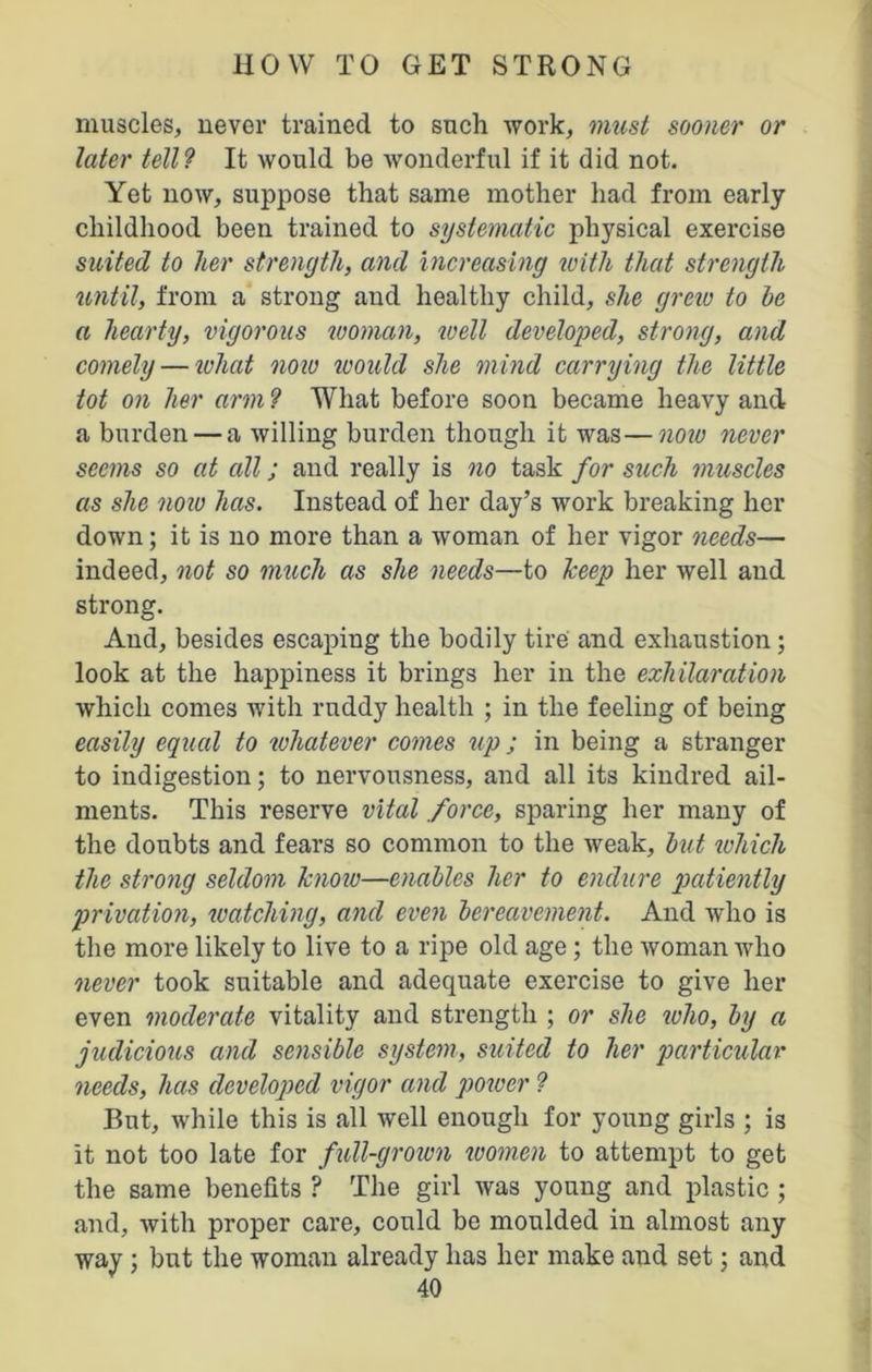 muscles, never trained to such Avork, must sooner or later tell? It Avould be Avonderful if it did not. Yet noAV, suppose that same mother had from early childhood been trained to systematic physical exercise suited to her strength, and increasing with that strength until, from a strong and healthy child, she grew to he a hearty, vigorous woman, well developed, strong, and comely — what now would she mind carrying the little tot on her arm ? What before soon became heavy and a burden — a willing burden though it was—now never seems so at all; and really is no task for such muscles as she now has. Instead of her day’s Avork breaking her doAvn; it is no more than a Avoman of her vigor needs— indeed, not so much as she needs—to keep her Avell and strong. And, besides escaping the bodily tire and exhaustion ; look at the happiness it brings her in the exhilaration which comes with ruddy health ; in the feeling of being easily equal to whatever comes up j in being a stranger to indigestion; to nervousness, and all its kindred ail- ments. This reserve vital force, sparing her many of the doubts and fears so common to the Aveak, hut which the strong seldom knoiv—enables her to endure patiently privation, watching, and even bereavement. And Avho is the more likely to live to a ripe old age; the Avoman Avho never took suitable and adequate exercise to give her even moderate vitality and strength ; or she who, by a judicious and sensible system, suited to her particular needs, has developed vigor and power ? But, Avhile this is all Avell enough for young girls ; is it not too late for full-grown women to attempt to get the same benefits ? The girl Avas young and plastic ; and, Avith proper care, could be moulded in almost any way ; but the woman already has her make and set; and