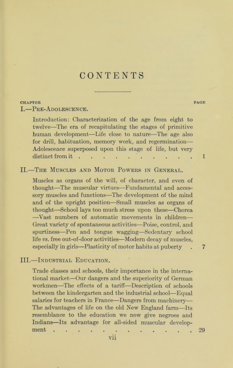 CONTENTS CHAPTER PAGE I. —Pre-Adolescence. Introduction: Characterization of the age from eight to twelve—The era of recapitulating the stages of primitive human development—Life close to nature—The age also for drill, habituation, memory work, and regermination— Adolescence superposed upon this stage of life, but very distinct from it 1 II. —The Muscles and Motor Powers in General. Muscles as organs of the will, of character, and even of thought—The muscular virtues—Fundamental and acces- sory muscles and functions—The development of the mind and of the upright position—Small muscles as organs of thought—School lays too much stress upon these—Chorea —Vast numbers of automatic movements in children— Great variety of spontaneous activities—Poise, control, and spurtiness—Pen and tongue wagging—Sedentary school life vs. free out-of-door activities—Modern decay of muscles, especially in girls—Plasticity of motor habits at puberty . 7 III. —Industrial Education. Trade classes and schools, their importance in the interna- tional market—Our dangers and the superiority of German workmen—The effects of a tariff—Description of schools between the kindergarten and the industrial school—Equal salaries for teachers in France—Dangers from machinery— The advantages of life on the old New England farm—Its resemblance to the education we now give negroes and Indians—Its advantage for all-sided muscular develop- ment 29