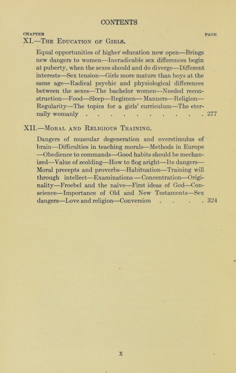 CHAPTER PAGE XI. —The Education of Girls. Equal opportunities of higher education now open—Brings new dangers to women—Ineradicable sex differences begin at puberty, when the sexes should and do diverge—Different interests—Sex tension—Girls more mature than boys at the same age—Radical psychic and physiological differences between the sexes—The bachelor women—Needed recon- struction—Food—Sleep—Regimen— Manners—Religion— Regularity—The topics for a girls’ curriculum—The eter- nally womanly 277 XII. —Moral and Religious Training. Dangers of muscular degeneration and overstimulus of brain—Difficulties in teaching morals—Methods in Europe —Obedience to commands—Good habits should be mechan- ized—Value of scolding—How to flog aright—Its dangers— Moral precepts and proverbs—Habituation—Training will through intellect—Examinations — Concentration—Origi- nality—Froebel and the naive—First ideas of God—Con- science—Importance of Old and New Testaments—Sex dangers—Love and religion—Conversion . . . . 324