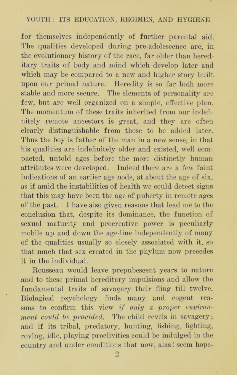 for themselves independently of further parental aid. The qualities developed during pre-adolescence are, in the evolutionary history of the race, far older than hered- itary traits of body and mind which develop later and which may be compared to a new and higher story built upon our primal nature. Heredity is so far both more stable and more secure. The elements of personality are few, but are well organized on a simple, effective plan. The momentum of these traits inherited from our indefi- nitely remote ancestors is great, and they are often clearly distinguishable from those to be added later. Thus the boy is father of the man in a new sense, in that his qualities are indefinitely older and existed, well com- pacted, untold ages before the more distinctly human attributes were developed. Indeed there are a few faint indications of an earlier age node, at about the age of six, as if amid the instabilities of health we could deteet signs that this may have been the age of puberty in remote ages of the past. I have also given reasons that lead me to the conclusion that, despite its dominance, the function of sexual maturity and procreative power is peculiarly mobile up and down the age-line independently of many of the qualities usually so closely associated with it, so that much that sex created in the phylum now precedes it in the individual. Rousseau would leave prepubescent years to nature and to these primal hereditary impulsions and allow the fundamental traits of savagery their fling till twelve. Biological psychology finds many and cogent rea- sons to confirm this view if only a 'proper environ- ment could be provided. The child revels in savagery; and if its tribal, predatory, hunting, fishing, fighting, roving, idle, playing’ proclivities could be indulged in the country and under conditions that now, alas! seem hope-