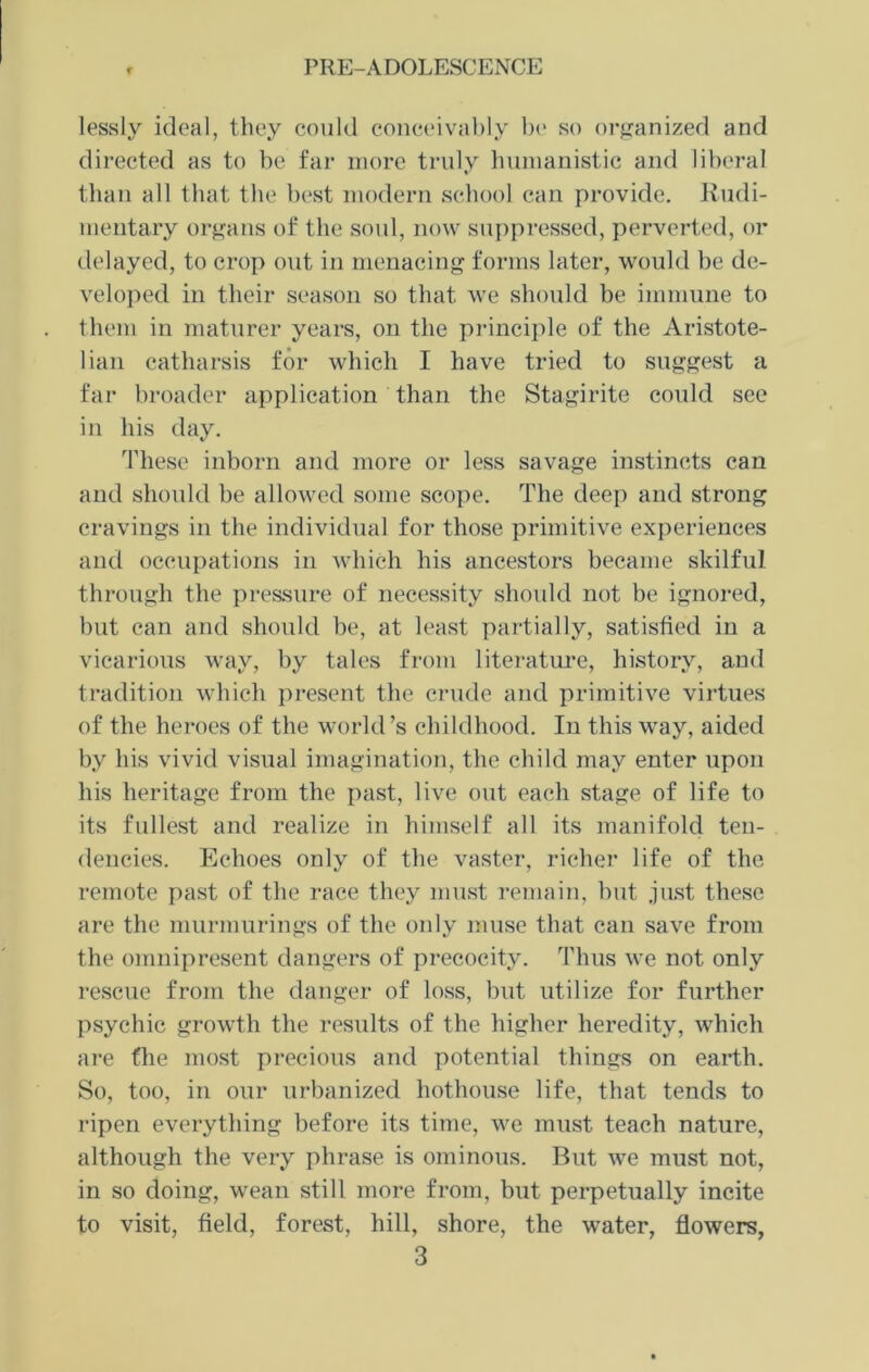 lessly ideal, they could conceivably be so organized and directed as to be far more truly humanistic and liberal than all that the best modern school can provide. Rudi- mentary organs of the soul, now suppressed, perverted, or delayed, to crop out in menacing forms later, would be de- veloped in their season so that we should be immune to them in maturer years, on the principle of the Aristote- lian catharsis for which I have tried to suggest a far broader application than the Stagirite could see in his day. These inborn and more or less savage instincts can and should be allowed some scope. The deep and strong cravings in the individual for those primitive experiences and occupations in which his ancestors became skilful through the pressure of necessity should not be ignored, but can and should be, at least partially, satisfied in a vicarious way, by tales from literature, history, and tradition which present the crude and primitive virtues of the heroes of the world’s childhood. In this way, aided by his vivid visual imagination, the child may enter upon his heritage from the past, live out each stage of life to its fullest and realize in himself all its manifold ten- dencies. Echoes only of the vaster, richer life of the remote past of the race they must remain, but just these are the murmurings of the only muse that can save from the omnipresent dangers of precocity. Thus we not only rescue from the danger of loss, but utilize for further psychic growth the results of the higher heredity, which are file most precious and potential things on earth. So, too, in our urbanized hothouse life, that tends to ripen everything before its time, we must teach nature, although the very phrase is ominous. But we must not, in so doing, wrean still more from, but perpetually incite to visit, field, forest, hill, shore, the water, flowers,