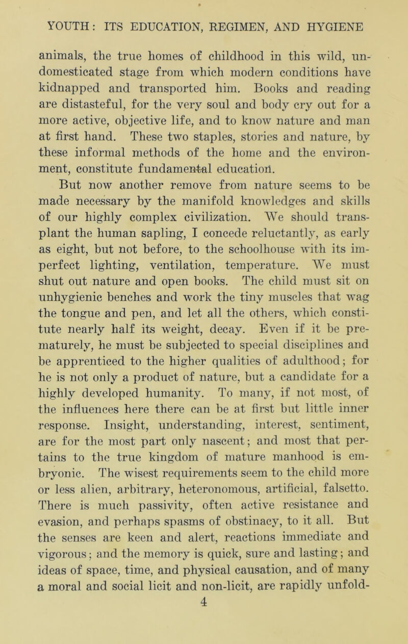 animals, the true homes of childhood in this wild, un- domesticated stage from which modern conditions have kidnapped and transported him. Books and reading are distasteful, for the very soul and body cry out for a more active, objective life, and to know nature and man at first hand. These two staples, stories and nature, by these informal methods of the home and the environ- ment, constitute fundamental education. But now another remove from nature seems to be made necessary by the manifold knowledges and skills of our highly complex civilization. We should trans- plant the human sapling, I concede reluctantly, as early as eight, but not before, to the schoolhouse with its im- perfect lighting, ventilation, temperature. We must shut out nature and open books. The child must sit on unhygienic benches and work the tiny muscles that wag the tongue and pen, and let all the others, which consti- tute nearly half its weight, decay. Even if it be pre- maturely, he must be subjected to special disciplines and be apprenticed to the higher qualities of adulthood; for he is not only a product of nature, but a candidate for a highly developed humanity. To many, if not most, of the influences here there can he at first but little inner response. Insight, understanding, interest, sentiment, are for the most part only nascent; and most that per- tains to the true kingdom of mature manhood is em- bryonic. The wisest requirements seem to the child more or less alien, arbitrary, lieteronomous, artificial, falsetto. There is much passivity, often active resistance and evasion, and perhaps spasms of obstinacy, to it all. But the senses are keen and alert, reactions immediate and vigorous; and the memory is quick, sure and lasting; and ideas of space, time, and physical causation, and of many a moral and social licit and non-licit, are rapidly unfold-