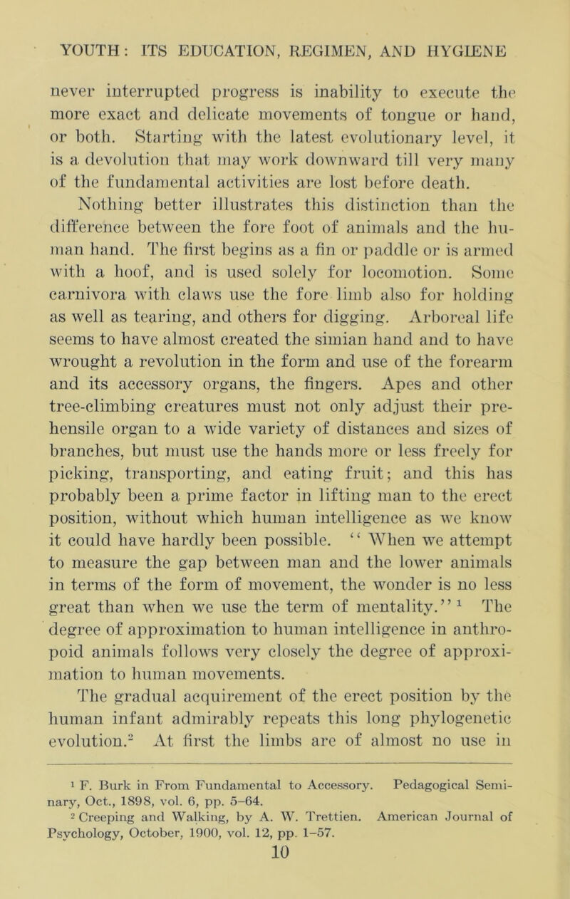 never interrupted progress is inability to execute the more exact and delicate movements of tongue or hand, or both. Starting with the latest evolutionary level, it is a devolution that may work downward till very many of the fundamental activities are lost before death. Nothing better illustrates this distinction than the difference between the fore foot of animals and the hu- man hand. The first begins as a fin or paddle or is armed with a hoof, and is used solely for locomotion. Some carnivora with claws use the fore limb also for holding as well as tearing, and others for digging. Arboreal life seems to have almost created the simian hand and to have wrought a revolution in the form and use of the forearm and its accessory organs, the fingers. Apes and other tree-climbing* creatures must not only adjust their pre- hensile organ to a wide variety of distances and sizes of branches, but must use the hands more or less freely for picking, transporting, and eating fruit; and this has probably been a prime factor in lifting man to the erect position, without which human intelligence as we know it could have hardly been possible. “ When we attempt to measure the gap between man and the lower animals in terms of the form of movement, the wonder is no less great than when we use the term of mentality.” 1 The degree of approximation to human intelligence in anthro- poid animals follows very closely the degree of approxi- mation to human movements. The gradual acquirement of the erect position by the human infant admirably repeats this long phylogenetic evolution.2 At first the limbs are of almost no use in 1 F. Burk in From Fundamental to Accessory. Pedagogical Semi- nary, Oct., 1898, vol. 6, pp. 5-64. 2 Creeping and Walking, by A. W. Trettien. American Journal of Psychology, October, 1900, vol. 12, pp. 1-57.