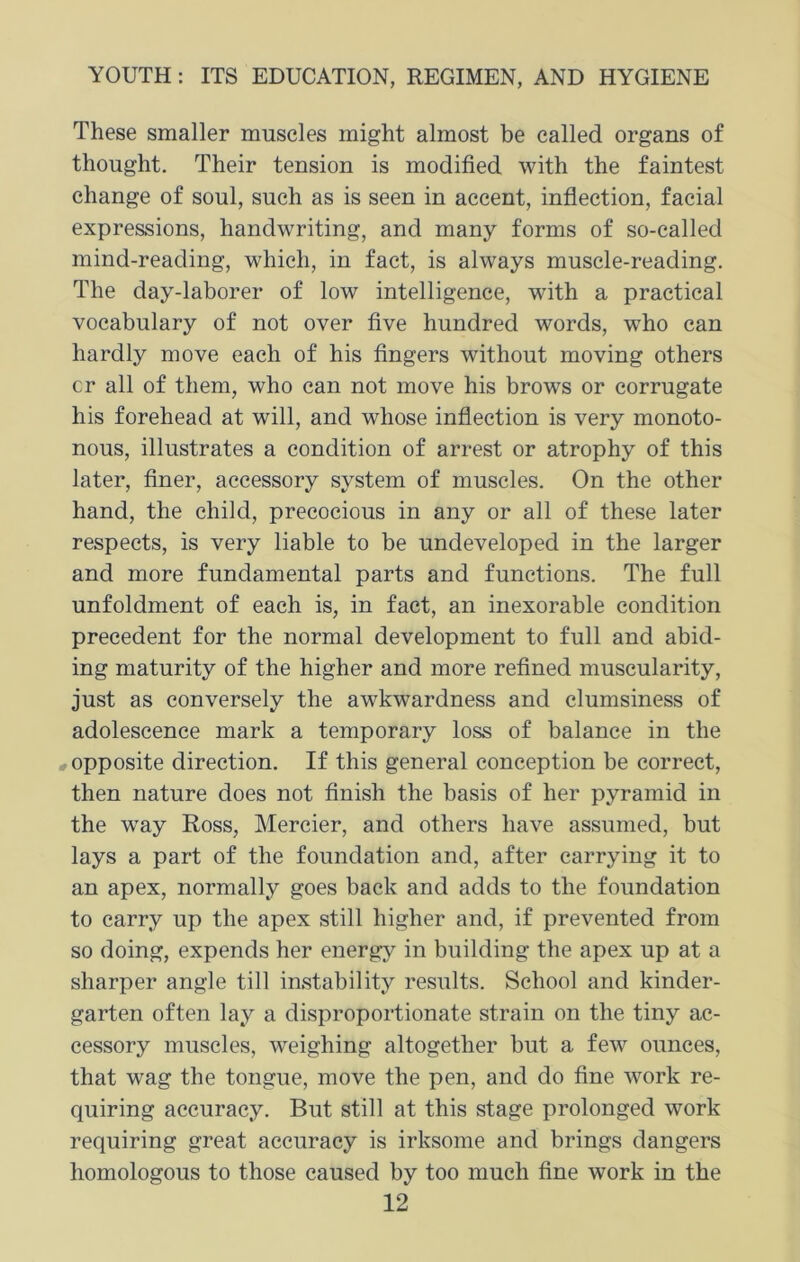 These smaller muscles might almost be called organs of thought. Their tension is modified with the faintest change of soul, such as is seen in accent, inflection, facial expressions, handwriting, and many forms of so-called mind-reading, which, in fact, is always muscle-reading. The day-laborer of low intelligence, with a practical vocabulary of not over five hundred words, who can hardly move each of his fingers without moving others cr all of them, who can not move his brows or corrugate his forehead at will, and whose inflection is very monoto- nous, illustrates a condition of arrest or atrophy of this later, finer, accessory system of muscles. On the other hand, the child, precocious in any or all of these later respects, is very liable to be undeveloped in the larger and more fundamental parts and functions. The full unfoldment of each is, in fact, an inexorable condition precedent for the normal development to full and abid- ing maturity of the higher and more refined muscularity, just as conversely the awkwardness and clumsiness of adolescence mark a temporary loss of balance in the opposite direction. If this general conception be correct, then nature does not finish the basis of her pyramid in the way Ross, Mercier, and others have assumed, but lays a part of the foundation and, after carrying it to an apex, normally goes back and adds to the foundation to carry up the apex still higher and, if prevented from so doing, expends her energy in building the apex up at a sharper angle till instability results. School and kinder- garten often lay a disproportionate strain on the tiny ac- cessory muscles, weighing altogether but a few ounces, that wag the tongue, move the pen, and do fine work re- quiring accuracy. But still at this stage prolonged work requiring great accuracy is irksome and brings dangers homologous to those caused by too much fine work in the