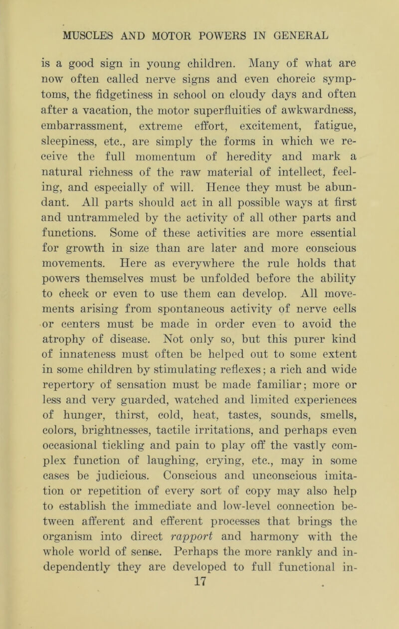 is a good sign in young children. Many of what are now often called nerve signs and even choreic symp- toms, the fidgetiness in school on cloudy days and often after a vacation, the motor superfluities of awkwardness, embarrassment, extreme effort, excitement, fatigue, sleepiness, etc., are simply the forms in which we re- ceive the full momentum of heredity and mark a natural richness of the raw material of intellect, feel- ing, and especially of will. Hence they must be abun- dant. All parts should act in all possible ways at first and untrammeled by the activity of all other parts and functions. Some of these activities are more essential for growth in size than are later and more conscious movements. Here as everywhere the rule holds that powers themselves must be unfolded before the ability to check or even to use them can develop. All move- ments arising from spontaneous activity of nerve cells or centers must be made in order even to avoid the atrophy of disease. Not only so, but this purer kind of innateness must often be helped out to some extent in some children by stimulating reflexes; a rich and wide repertory of sensation must be made familiar; more or less and very guarded, watched and limited experiences of hunger, thirst, cold, heat, tastes, sounds, smells, colors, brightnesses, tactile irritations, and perhaps even occasional tickling and pain to play off the vastly com- plex function of laughing, crying, etc., may in some cases be judicious. Conscious and unconscious imita- tion or repetition of every sort of copy may also help to establish the immediate and low-level connection be- tween afferent and efferent processes that brings the organism into direct rapport and harmony with the whole world of sense. Perhaps the more rankly and in- dependently they are developed to full functional in-