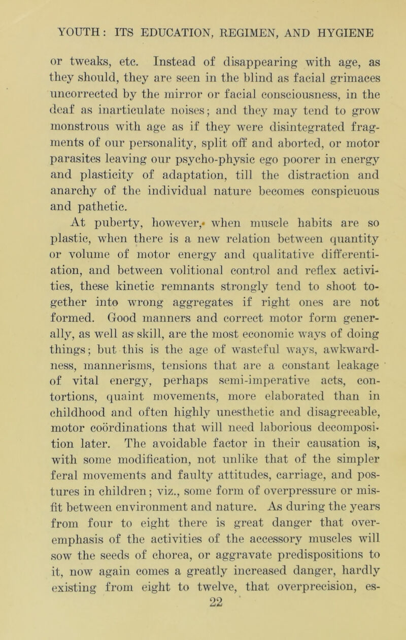 or tweaks, etc. Instead of disappearing with age, as they should, they are seen in the blind as facial grimaces uncorrected by the mirror or facial consciousness, in the deaf as inarticulate noises; and they may tend to grow monstrous with age as if they were disintegrated frag- ments of onr personality, split off and aborted, or motor parasites leaving our psycho-physic ego poorer in energy and plasticity of adaptation, till the distraction and anarchy of the individual nature becomes conspicuous and pathetic. At puberty, however,* when muscle habits are so plastic, when there is a new relation between quantity or volume of motor energy and qualitative differenti- ation, and between volitional control and reflex activi- ties, these kinetic remnants strongly tend to shoot to- gether into wrong aggregates if right ones are not formed. Good manners and correct motor form gener- ally, as well as skill, are the most economic ways of doing things; but this is the age of wasteful ways, awkward- ness, mannerisms, tensions that are a constant leakage of vital energy, perhaps semi-imperative acts, con- tortions, quaint movements, more elaborated than in childhood and often highly unesthetic and disagreeable, motor coordinations that will need laborious decomposi- tion later. The avoidable factor in their causation is, with some modification, not unlike that of the simpler feral movements and faulty attitudes, carriage, and pos- tures in children; viz., some form of overpressure or mis- fit between environment and nature. As during the years from four to eight there is great danger that over- emphasis of the activities of the accessory muscles will sow the seeds of chorea, or aggravate predispositions to it, now again comes a greatly increased danger, hardly existing from eight to twelve, that overprecision, es-