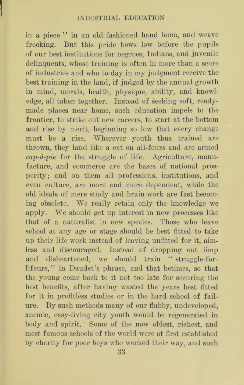 in a piece ” in an old-fashioned hand loom, and weave frocking. But this pride bows low before the pupils of our best institutions for negroes, Indians, and juvenile delinquents, whose training is often in more than a score of industries and who to-day in my judgment receive the best training in the land, if judged by the annual growth in mind, morals, health, physique, ability, and knowl- edge, all taken together. Instead of seeking soft, ready- made places near home, such education impels to the frontier, to strike out new careers, to start at the bottom and rise by merit, beginning so low that every change must be a rise. Wherever youth thus trained are thrown, they land like a cat on all-fours and are armed cap-a-pie for the struggle of life. Agriculture, manu- facture, and commerce are the bases of national pros- perity; and on them all professions, institutions, and even culture, are more and more dependent, while the old ideals of mere study and brain-work are fast becom- ing obsolete. We really retain only the knowledge we apply. We should get up interest in new processes like that of a naturalist in new species. Those who leave school at any age or stage should be best fitted to take up their life work instead of leaving unfitted for it, aim- less and discouraged. Instead of dropping out limp and disheartened, we should train “ struggle-for- lifeurs, ” in Daudet’s phrase, and that betimes, so that the young come back to it not too late for securing the best benefits, after having wasted the years best fitted for it in profitless studies or in the hard school of fail- ure. By such methods many of our flabby, undeveloped, anemic, easy-living city youth would be regenerated in body and spirit. Some of the now oldest, richest, and most famous schools of the world were at first established by charity for poor boys who worked their way, and such