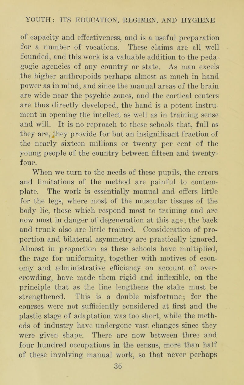 of capacity and effectiveness, and is a useful preparation for a number of vocations. These claims are all well founded, and this work is a valuable addition to the peda- gogic agencies of any country or state. As man excels the higher anthropoids perhaps almost as much in hand power as in mind, and since the manual areas of the brain are wide near the psychic zones, and the cortical centers are thus directly developed, the hand is a potent instru- ment in opening the intellect as well as in training sense and will. It is no reproach to these schools that, full as they are, Jliey provide for but an insignificant fraction of the nearly sixteen millions or twenty per cent of the young people of the country between fifteen and twenty- four. When we turn to the needs of these pupils, the errors and limitations of the method are painful to contem- plate. The work is essentially manual and offers little for the legs, where most of the muscular tissues of the body lie, those which respond most to training and are now most in danger of degeneration at this age; the back and trunk also are little trained. Consideration of pro- portion and bilateral asymmetry are practically ignored. Almost in proportion as these schools have multiplied, the rage for uniformity, together with motives of econ- omy and administrative efficiency on account of over- crowding, have made them rigid and inflexible, on the principle that as the line lengthens the stake must.be strengthened. This is a double misfortune; for the courses were not sufficiently considered at first and the plastic stage of adaptation was too short, while the meth- ods of industry have undergone vast changes since they were given shape. There are now between three and four hundred occupations in the census, more than half of these involving manual work, so that never perhaps