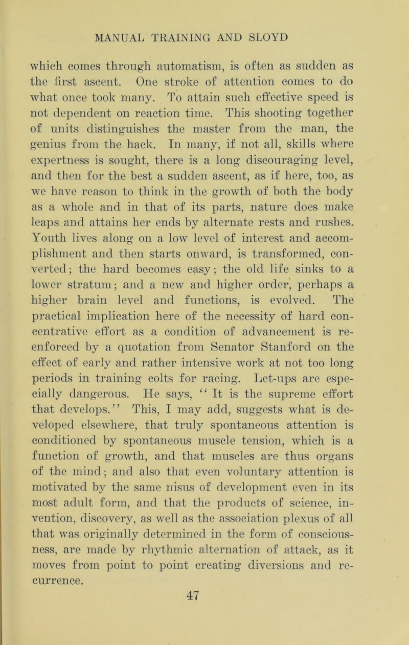 which comes through automatism, is often as sudden as the first ascent. One stroke of attention comes to do what once took many. To attain such effective speed is not dependent on reaction time. This shooting together of units distinguishes the master from the man, the genius from the hack. In many, if not all, skills where expertness is sought, there is a long discouraging level, and then for the best a sudden ascent, as if here, too, as we have reason to think in the growth of both the body as a whole and in that of its parts, nature does make leaps and attains her ends by alternate rests and rushes. Youth lives along on a low level of interest and accom- plishment and then starts onward, is transformed, con- verted; the hard becomes easy; the old life sinks to a lower stratum; and a new and higher order, perhaps a higher brain level and functions, is evolved. The practical implication here of the necessity of hard con- centrative effort as a condition of advancement is re- enforced by a quotation from Senator Stanford on the effect of early and rather intensive work at not too long periods in training colts for racing. Let-ups are espe- cially dangerous. He says, “ It is the supreme effort that develops.” This, I may add, suggests what is de- veloped elsewhere, that truly spontaneous attention is conditioned by spontaneous muscle tension, which is a function of growth, and that muscles are thus organs of the mind; and also that even voluntary attention is motivated by the same nisus of development even in its most adult form, and that the products of science, in- vention, discovery, as well as the association plexus of all that was originally determined in the form of conscious- ness, are made by rhythmic alternation of attack, as it moves from point to point creating diversions and re- currence.