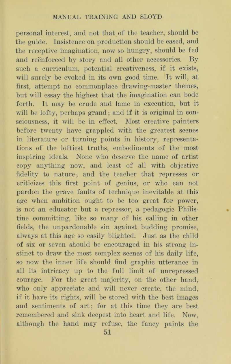 personal interest, and not that of the teacher, should be the guide. Insistence on production should be eased, and the receptive imagination, now so hungry, should be fed and reenforced by story and all other accessories. By such a curriculum, potential creativeness, if it exists, will surely be evoked in its own good time. It will, at first, attempt no commonplace drawing-master themes, but will essay the highest that the imagination can bode forth. It may be crude and lame in execution, but it will be lofty, perhaps grand; and if it is original in con- sciousness, it will be in effect. Most creative painters before twenty have grappled with the greatest scenes in literature or turning points in history, representa- tions of the loftiest truths, embodiments of the most inspiring ideals. None who deserve the name of artist copy anything now, and least of all with objective fidelity to nature; and the teacher that represses or criticizes this first point of genius, or who can not pardon the grave faults of technique inevitable at this age when ambition ought to be too great for power, is not an educator but a repressor, a pedagogic Philis- tine committing, like so many of his calling in other fields, the unpardonable sin against budding promise, always at this age so easily blighted. Just as the child of six or seven should be encouraged in his strong in- stinct to draw the most complex scenes of his daily life, so now the inner life should find graphic utterance in all its intricacy up to the full limit of unrepressed courage. For the great majority, on the other hand, who only appreciate and will never create, the mind, if it have its rights, will be stored with the best images and sentiments of art; for at this time they are best remembered and sink deepest into heart and life. Now, although the hand may refuse, the fancy paints the