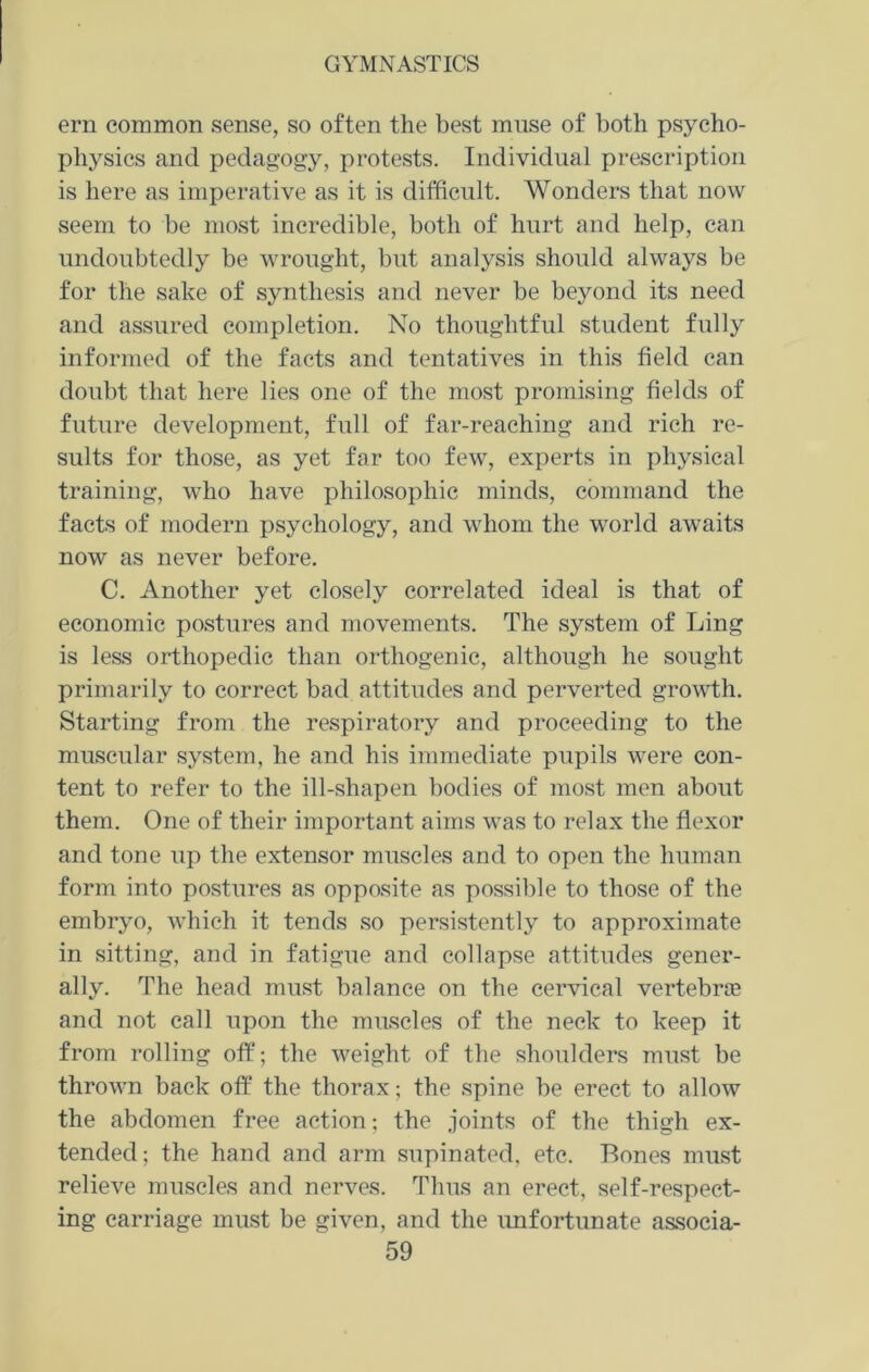 ern common sense, so often the best muse of both psycho- physics and pedagogy, protests. Individual prescription is here as imperative as it is difficult. Wonders that now seem to be most incredible, both of hurt and help, can undoubtedly be wrought, but analysis should always be for the sake of synthesis and never be beyond its need and assured completion. No thoughtful student fully informed of the facts and tentatives in this field can doubt that here lies one of the most promising fields of future development, full of far-reaching and rich re- sults for those, as yet far too few, experts in physical training, who have philosophic minds, command the facts of modern psychology, and whom the world awaits now as never before. C. Another yet closely correlated ideal is that of economic postures and movements. The system of Ling is less orthopedic than orthogenic, although he sought primarily to correct bad attitudes and perverted growth. Starting from the respiratory and proceeding to the muscular system, he and his immediate pupils were con- tent to refer to the ill-shapen bodies of most men about them. One of their important aims was to relax the flexor and tone up the extensor muscles and to open the human form into postures as opposite as possible to those of the embryo, which it tends so persistently to approximate in sitting, and in fatigue and collapse attitudes gener- ally. The head must balance on the cervical vertebne and not call upon the muscles of the neck to keep it from rolling off; the weight of the shoulders must be thrown back off the thorax; the spine be erect to allow the abdomen free action; the joints of the thigh ex- tended; the hand and arm supinated, etc. Bones must relieve muscles and nerves. Thus an erect, self-respect- ing carriage must be given, and the unfortunate associa-