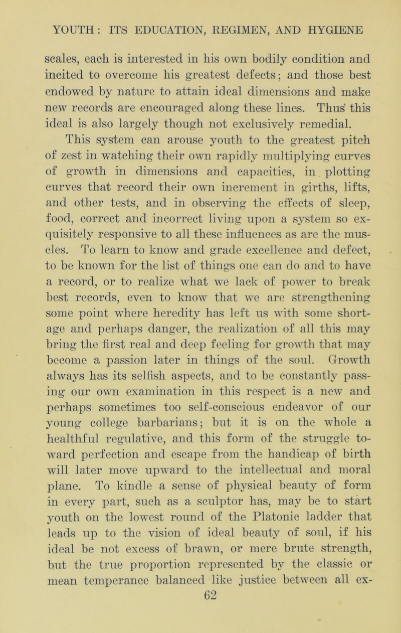 scales, each is interested in his own bodily condition and incited to overcome his greatest defects; and those best endowed by nature to attain ideal dimensions and make new records are encouraged along these lines. Thus this ideal is also largely though not exclusively remedial. This system can arouse youth to the greatest pitch of zest in watching their own rapidly multiplying curves of growth in dimensions and capacities, in plotting curves that record their own increment in girths, lifts, and other tests, and in observing the effects of sleep, food, correct and incorrect living upon a system so ex- quisitely responsive to all these influences as are the mus- cles. To learn to know and grade excellence and defect, to be known for the list of things one can do and to have a record, or to realize what we lack of power to break best records, even to know that we are strengthening some point where heredity has left us with some short- age and perhaps danger, the realization of all this may bring the first real and deep feeling for growth that may become a passion later in things of the soul. Growth always has its selfish aspects, and to be constantly pass- ing our own examination in this respect is a new and perhaps sometimes too self-conscious endeavor of our young college barbarians; but it is on the whole a healthful regulative, and this form of the struggle to- ward perfection and escape from the handicap of birth will later move upward to the intellectual and moral plane. To kindle a sense of physical beauty of form in every part, such as a sculptor has, may be to start youth on the lowest round of the Platonic ladder that leads up to the vision of ideal beauty of soul, if his ideal be not excess of brawn, or mere brute strength, but the true proportion represented by the classic or mean temperance balanced like justice between all ex-