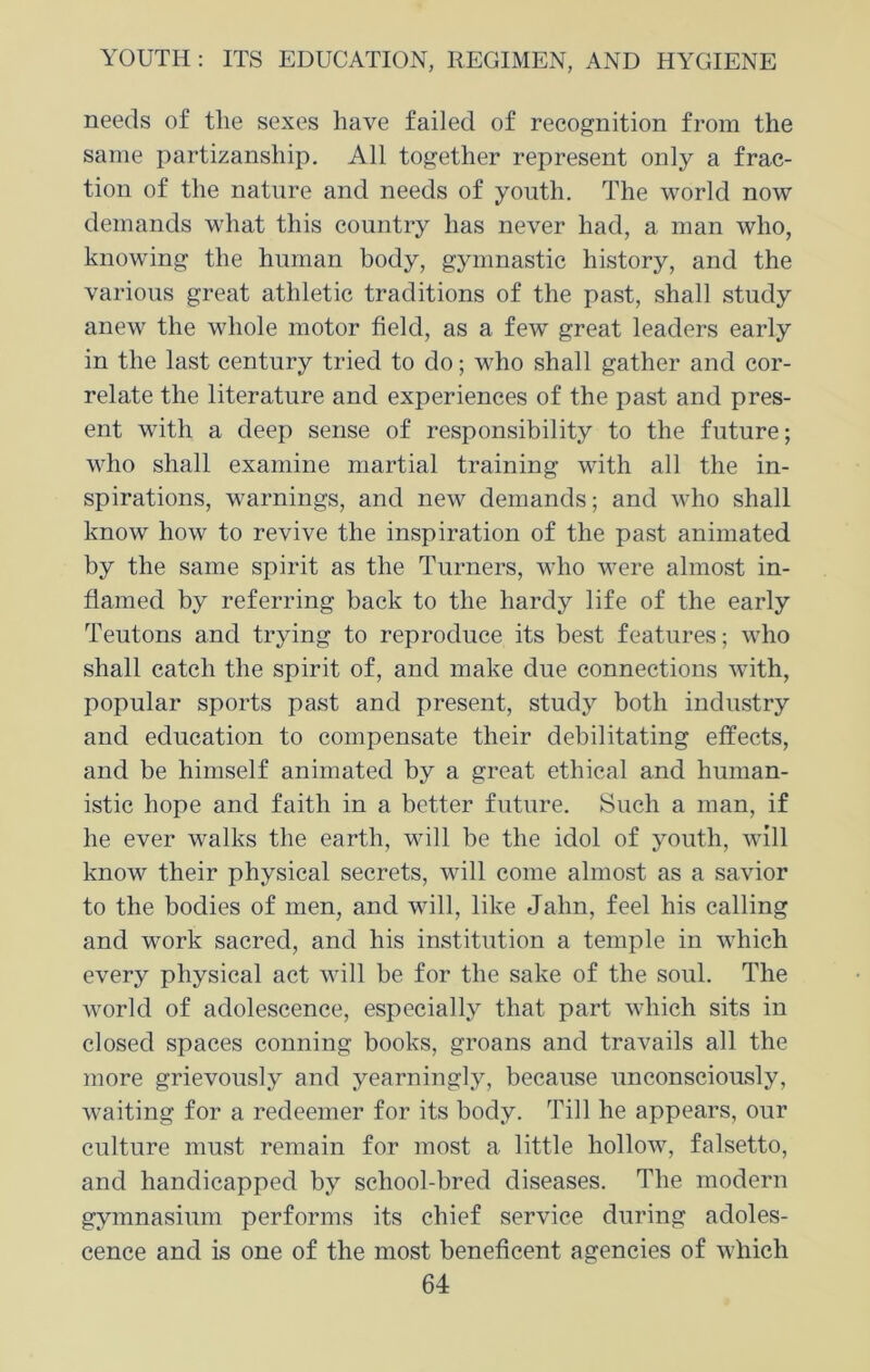 needs of the sexes have failed of recognition from the same partizanship. All together represent only a frac- tion of the nature and needs of youth. The world now demands what this country has never had, a man who, knowing the human body, gymnastic history, and the various great athletic traditions of the past, shall study anew the whole motor field, as a few great leaders early in the last century tried to do; who shall gather and cor- relate the literature and experiences of the past and pres- ent with a deep sense of responsibility to the future; who shall examine martial training with all the in- spirations, warnings, and new demands; and who shall know how to revive the inspiration of the past animated by the same spirit as the Turners, who were almost in- flamed by referring back to the hardy life of the early Teutons and trying to reproduce its best features; who shall catch the spirit of, and make due connections with, popular sports past and present, study both industry and education to compensate their debilitating effects, and be himself animated by a great ethical and human- istic hope and faith in a better future. Such a man, if he ever walks the earth, will be the idol of youth, will know their physical secrets, will come almost as a savior to the bodies of men, and will, like Jahn, feel his calling and work sacred, and his institution a temple in which every physical act will be for the sake of the soul. The world of adolescence, especially that part which sits in closed spaces conning books, groans and travails all the more grievously and yearningly, because unconsciously, waiting for a redeemer for its body. Till he appears, our culture must remain for most a little hollow, falsetto, and handicapped by school-bred diseases. The modern gymnasium performs its chief service during adoles- cence and is one of the most beneficent agencies of which