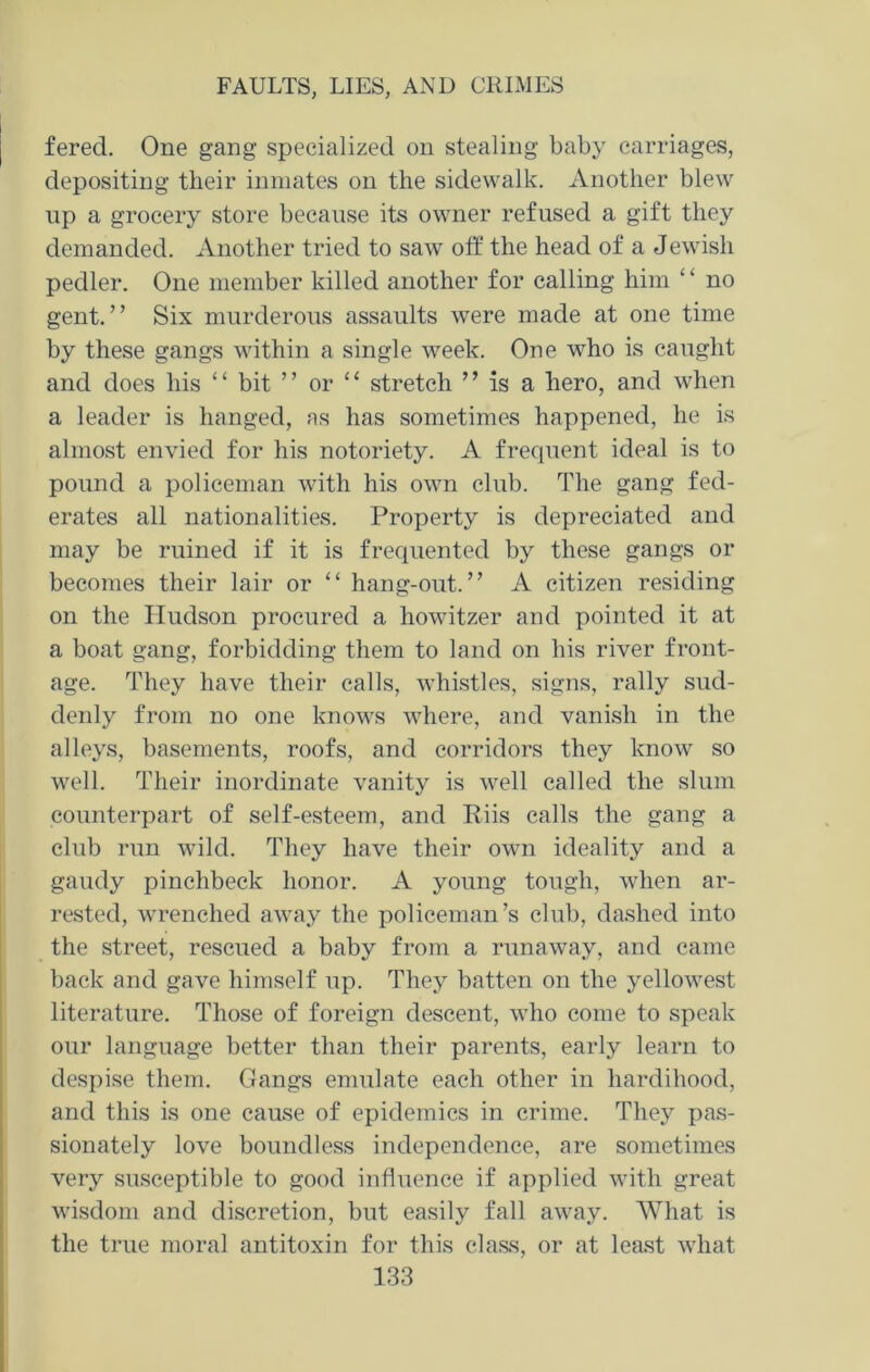 fered. One gang specialized on stealing baby carriages, depositing tlieir inmates on the sidewalk. Another blew np a grocery store because its owner refused a gift they demanded. Another tried to saw off the head of a Jewish pedler. One member killed another for calling him ‘ ‘ no gent.” Six murderous assaults were made at one time by these gangs within a single week. One who is caught and does his “ bit ” or “ stretch ” is a hero, and when a leader is hanged, ns has sometimes happened, he is almost envied for his notoriety. A frequent ideal is to pound a policeman with his own club. The gang fed- erates all nationalities. Property is depreciated and may be ruined if it is frequented by these gangs or becomes their lair or “ hang-out.” A citizen residing on the Hudson procured a howitzer and pointed it at a boat gang, forbidding them to land on his river front- age. They have their calls, whistles, signs, rally sud- denly from no one knows where, and vanish in the alleys, basements, roofs, and corridors they know so well. Their inordinate vanity is well called the slum counterpart of self-esteem, and Riis calls the gang a club run wild. They have their own ideality and a gaudy pinchbeck honor. A young tough, when ar- rested, wrenched away the policeman’s club, dashed into the street, rescued a baby from a runaway, and came back and gave himself up. They batten on the yellowest literature. Those of foreign descent, who come to speak our language better than their parents, early learn to despise them. Gangs emulate each other in hardihood, and this is one cause of epidemics in crime. They pas- sionately love boundless independence, are sometimes very susceptible to good influence if applied with great wisdom and discretion, but easily fall away. What is the true moral antitoxin for this class, or at least what