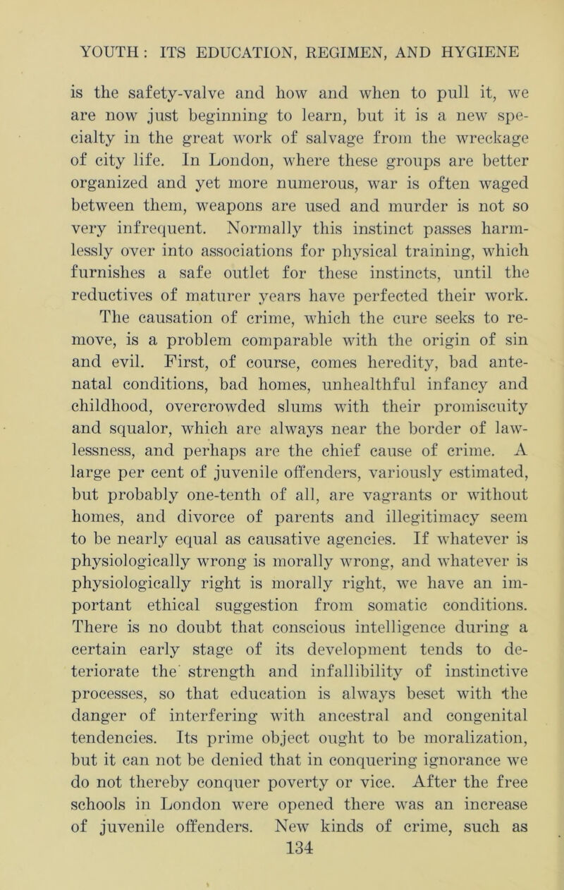 is the safety-valve and how and when to pnll it, we are now just beginning to learn, but it is a new spe- cialty in the great work of salvage from the wreckage of city life. In London, where these groups are better organized and yet more numerous, war is often waged between them, weapons are used and murder is not so very infrequent. Normally this instinct passes harm- lessly over into associations for physical training, which furnishes a safe outlet for these instincts, until the reductives of maturcr years have perfected their work. The causation of crime, which the cure seeks to re- move, is a problem comparable with the origin of sin and evil. First, of course, comes heredity, bad ante- natal conditions, bad homes, unhealthful infancy and childhood, overcrowded slums with their promiscuity and squalor, which are always near the border of law- lessness, and perhaps are the chief cause of crime. A large per cent of juvenile offenders, variously estimated, but probably one-tenth of all, are vagrants or without homes, and divorce of parents and illegitimacy seem to be nearly equal as causative agencies. If whatever is physiologically wrong is morally wrong, and whatever is physiologically right is morally right, we have an im- portant ethical suggestion from somatic conditions. There is no doubt that conscious intelligence during a certain early stage of its development tends to de- teriorate the' strength and infallibility of instinctive processes, so that education is always beset with the danger of interfering with ancestral and congenital tendencies. Its prime object ought to be moralization, but it can not be denied that in conquering ignorance we do not thereby conquer poverty or vice. After the free schools in London were opened there was an increase of juvenile offenders. New kinds of crime, such as