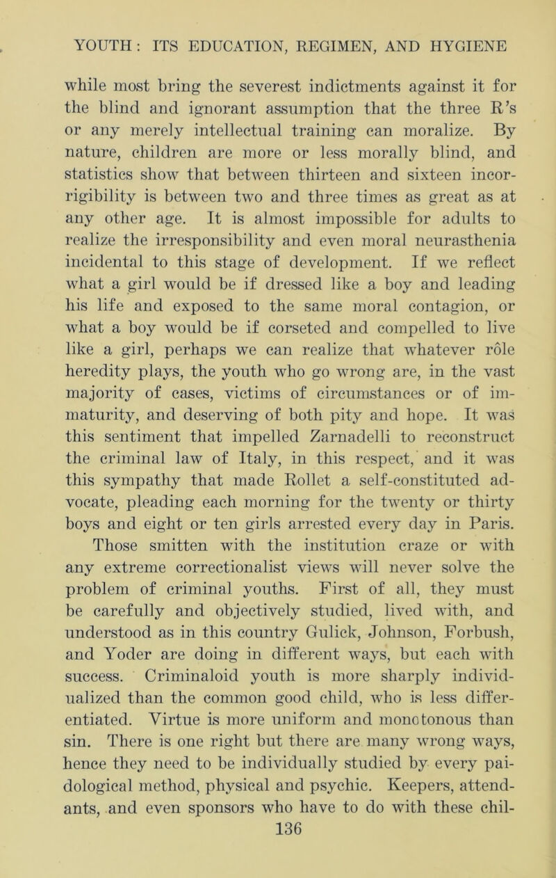 while most bring the severest indictments against it for the blind and ignorant assumption that the three R’s or any merely intellectual training can moralize. By nature, children are more or less morally blind, and statistics show that between thirteen and sixteen incor- rigibility is between two and three times as great as at any other age. It is almost impossible for adults to realize the irresponsibility and even moral neurasthenia incidental to this stage of development. If we reflect what a girl would be if dressed like a boy and leading his life and exposed to the same moral contagion, or what a boy would be if corseted and compelled to live like a girl, perhaps we can realize that whatever role heredity plays, the youth who go wrong are, in the vast majority of cases, victims of circumstances or of im- maturity, and deserving of both pity and hope. It was this sentiment that impelled Zarnadelli to reconstruct the criminal law of Italy, in this respect, and it was this sympathy that made Rollet a self-constituted ad- vocate, pleading each morning for the twenty or thirty boys and eight or ten girls arrested every day in Paris. Those smitten with the institution craze or with any extreme correctionalist views will never solve the problem of criminal youths. First of all, they must be carefully and objectively studied, lived with, and understood as in this country Gulick, Johnson, Forbush, and Yoder are doing in different ways, but each with success. Criminaloid youth is more sharply individ- ualized than the common good child, who is less differ- entiated. Virtue is more uniform and monotonous than sin. There is one right but there are many wrong ways, hence they need to be individually studied by every pai- dological method, physical and psychic. Keepers, attend- ants, and even sponsors who have to do with these chil-