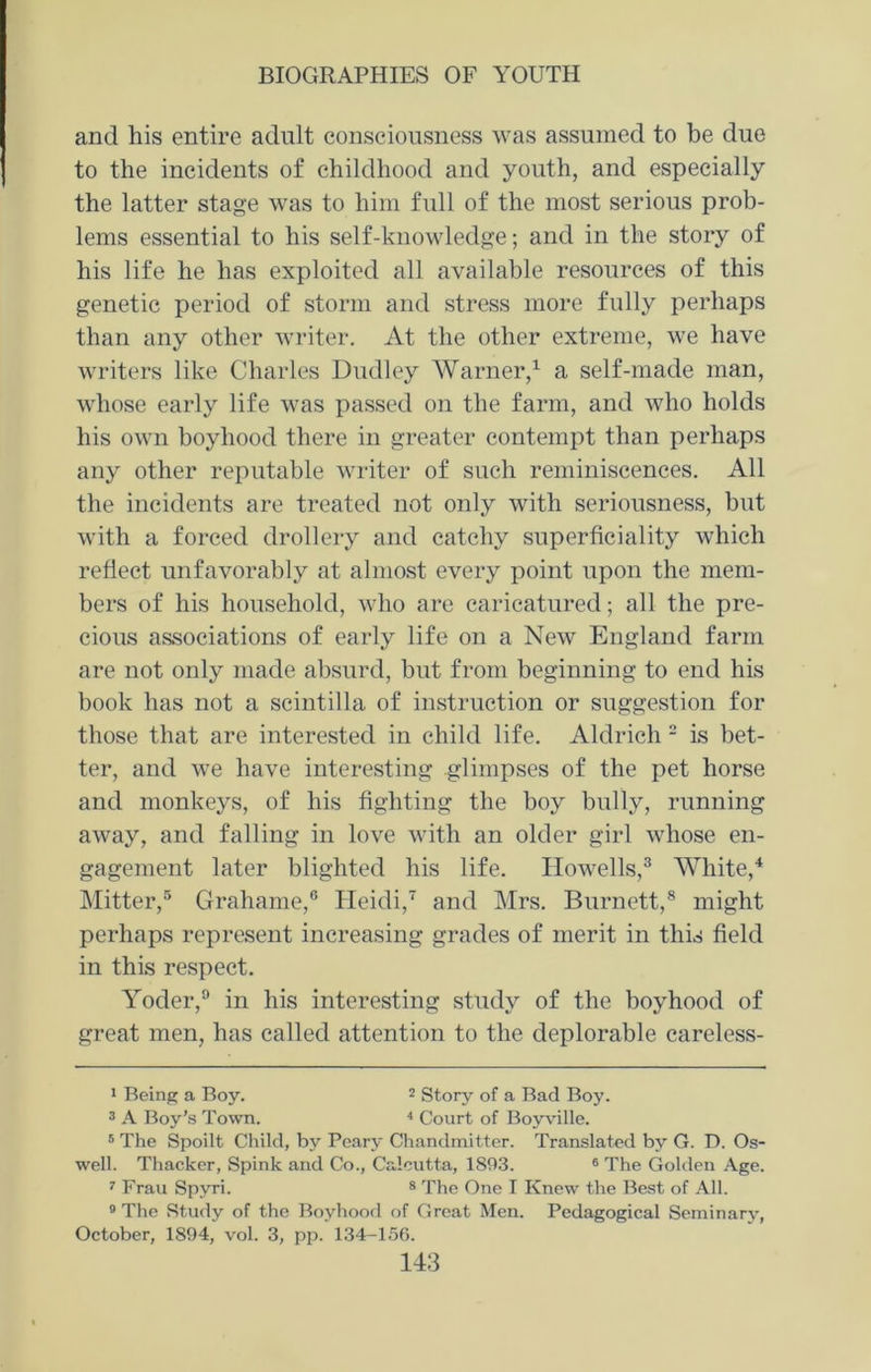 and his entire adult consciousness was assumed to be due to the incidents of childhood and youth, and especially the latter stage was to him full of the most serious prob- lems essential to his self-knowledge; and in the story of his life he has exploited all available resources of this genetic period of storm and stress more fully perhaps than any other writer. At the other extreme, we have writers like Charles Dudley Warner,1 a self-made man, whose early life was passed on the farm, and who holds his own boyhood there in greater contempt than perhaps any other reputable writer of such reminiscences. All the incidents are treated not only with seriousness, but with a forced drollery and catchy superficiality which reflect unfavorably at almost every point upon the mem- bers of his household, who are caricatured; all the pre- cious associations of early life on a New England farm are not only made absurd, but from beginning to end his book has not a scintilla of instruction or suggestion for those that are interested in child life. Aldrich 2 is bet- ter, and we have interesting glimpses of the pet horse and monkeys, of his fighting the boy bully, running away, and falling in love with an older girl whose en- gagement later blighted his life. Howells,3 White,4 Mitter,5 Grahame,6 Heidi,7 and Mrs. Burnett,8 might perhaps represent increasing grades of merit in this field in this respect. Yoder,9 in his interesting study of the boyhood of great men, has called attention to the deplorable careless- 1 Being a Boy. 2 Story of a Bad Boy. 3 A Boy’s Town. 4 Court of Boyville. 5 The Spoilt Child, by Peary Chandrnitter. Translated by G. D. Os- well. Thacker, Spink and Co., Calcutta, 1893. 6 The Golden Age. 7 Frau Spyri. 8 The One I Knew the Best of All. 9 The Study of the Boyhood of Great Men. Pedagogical Seminary, October, 1894, vol. 3, pp. 134-156.