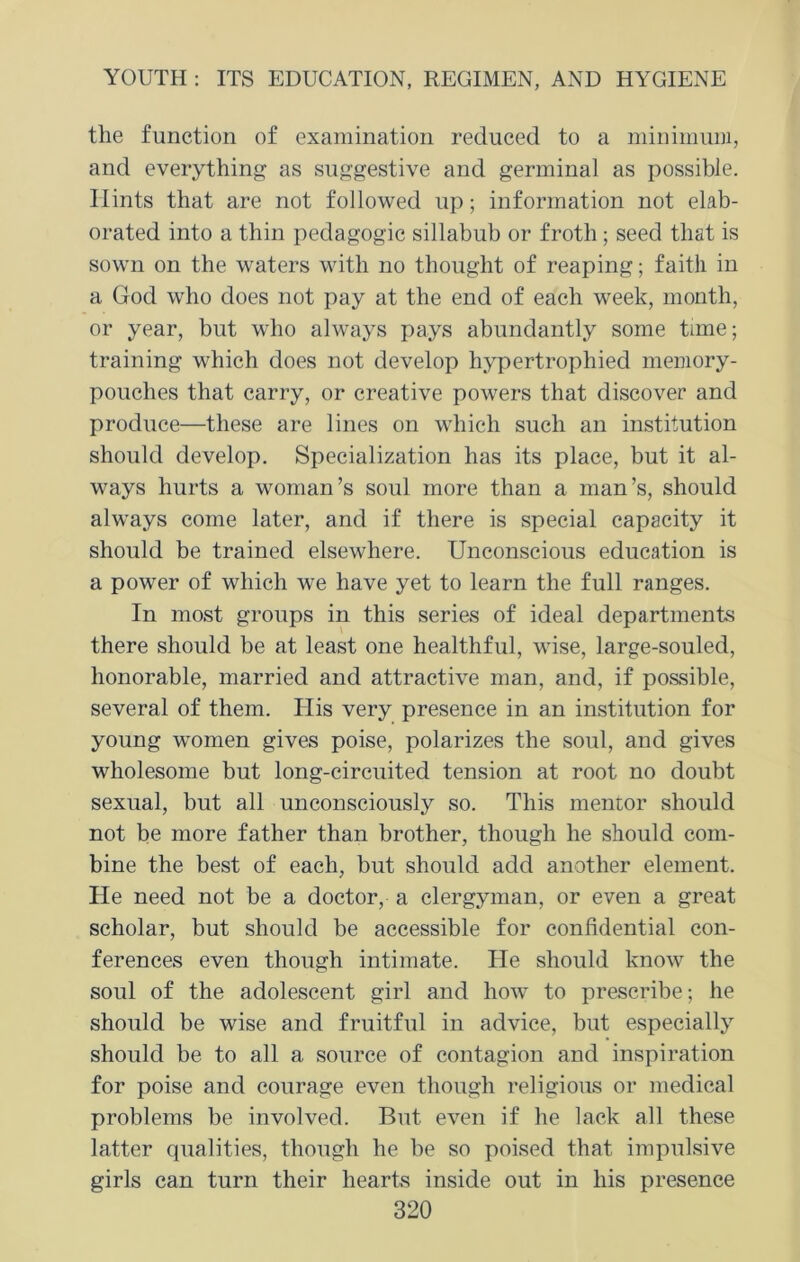 the function of examination reduced to a minimum, and everything as suggestive and germinal as possible. Hints that are not followed up; information not elab- orated into a thin pedagogic sillabub or froth ; seed that is sown on the waters with no thought of reaping; faith in a God who does not pay at the end of each week, month, or year, but who always pays abundantly some time; training which does not develop hypertrophied memory- pouches that carry, or creative powers that discover and produce—these are lines on which such an institution should develop. Specialization has its place, but it al- ways hurts a woman’s soul more than a man’s, should always come later, and if there is special capacity it should be trained elsewhere. Unconscious education is a power of which we have yet to learn the full ranges. In most groups in this series of ideal departments there should be at least one healthful, wise, large-souled, honorable, married and attractive man, and, if possible, several of them. His very presence in an institution for young women gives poise, polarizes the soul, and gives wholesome but long-circuited tension at root no doubt sexual, but all unconsciously so. This mentor should not be more father than brother, though he should com- bine the best of each, but should add another element. He need not be a doctor, a clergyman, or even a great scholar, but should be accessible for confidential con- ferences even though intimate. He should know the soul of the adolescent girl and how to prescribe; he should be wise and fruitful in advice, but especially should be to all a source of contagion and inspiration for poise and courage even though religious or medical problems be involved. But even if he lack all these latter qualities, though he be so poised that impulsive girls can turn their hearts inside out in his presence