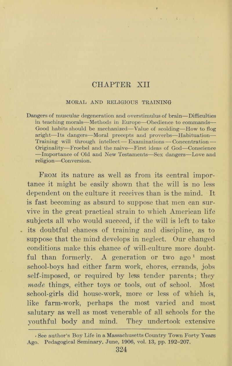 CHAPTER XII MORAL AND RELIGIOUS TRAINING Dangers of muscular degeneration and overstimulus of brain—Difficulties in teaching morals—Methods in Europe—Obedience to commands— Good habits should be mechanized—Value of scolding—How to flog aright—Its dangers—Moral precepts and proverbs—Habituation— Training will through intellect — Examinations — Concentration — Originality—Froebel and the naive—First ideas of God—Conscience —Importance of Old and New Testaments—Sex dangers—Love and religion—Conversion. Prom its nature as well as from its central impor- tance it might be easily shown that the will is no less dependent on the culture it receives than is the mind. It is fast becoming as absurd to suppose that men can sur- vive in the great practical strain to which American life subjects all who would succeed, if the will is left to take . its doubtful chances of training and discipline, as to suppose that the mind develops in neglect. Our changed conditions make this chance of will-culture more doubt- ful than formerly. A generation or two ago1 most school-boys had either farm work, chores, errands, jobs self-imposed, or required by less tender parents; they made things, either toys or tools, out of school. Most school-girls did house-work, more or less of which is, like farm-work, perhaps the most varied and most salutary as well as most venerable of all schools for the youthful body and mind. They undertook extensive ' See author’s Boy Life in a Massachusetts Country Town Forty Years Ago. Pedagogical Seminary. June, 1906, vol. 13, pp. 192-207.