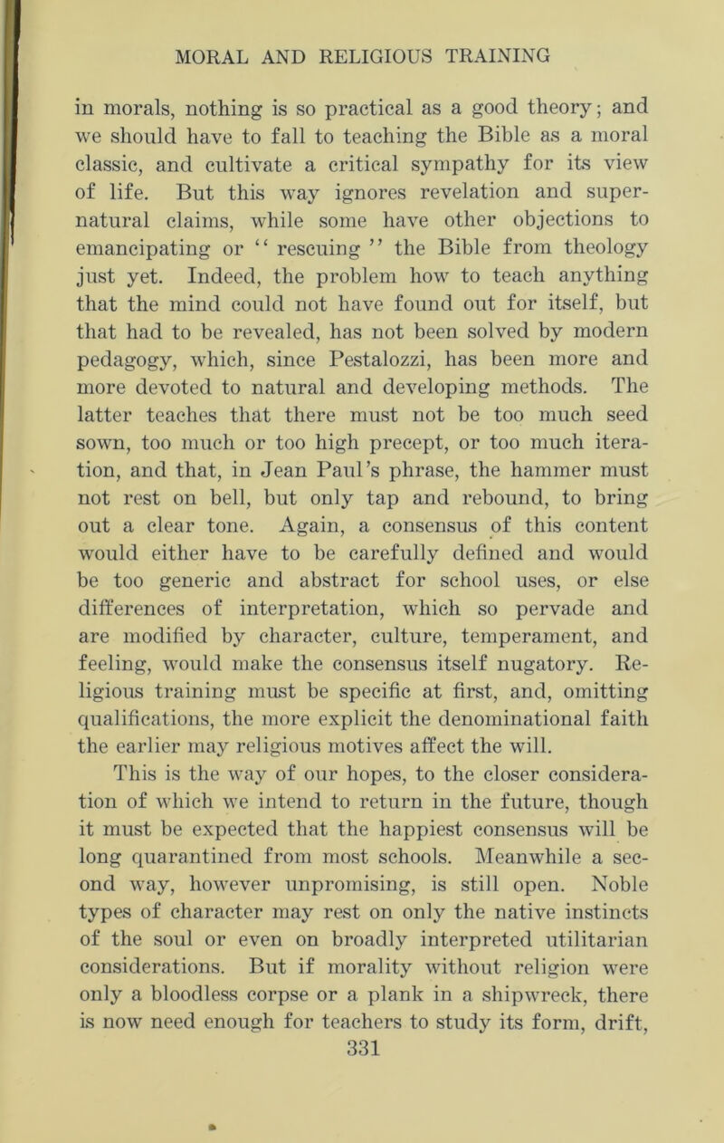 in morals, nothing is so practical as a good theory; and we should have to fall to teaching the Bible as a moral classic, and cultivate a critical sympathy for its view of life. But this way ignores revelation and super- natural claims, while some have other objections to emancipating or “ rescuing ” the Bible from theology just yet. Indeed, the problem how to teach anything that the mind could not have found out for itself, but that had to be revealed, has not been solved by modern pedagogy, which, since Pestalozzi, has been more and more devoted to natural and developing methods. The latter teaches that there must not be too much seed sown, too much or too high precept, or too much itera- tion, and that, in Jean Paul’s phrase, the hammer must not rest on bell, but only tap and rebound, to bring out a clear tone. Again, a consensus of this content would either have to be carefully defined and would be too generic and abstract for school uses, or else differences of interpretation, which so pervade and are modified by character, culture, temperament, and feeling, would make the consensus itself nugatory. Re- ligious training must be specific at first, and, omitting qualifications, the more explicit the denominational faith the earlier may religious motives affect the will. This is the way of our hopes, to the closer considera- tion of which we intend to return in the future, though it must be expected that the happiest consensus will be long quarantined from most schools. Meanwhile a sec- ond way, however unpromising, is still open. Noble types of character may rest on only the native instincts of the soul or even on broadly interpreted utilitarian considerations. But if morality without religion were only a bloodless corpse or a plank in a shipwreck, there is now need enough for teachers to study its form, drift,