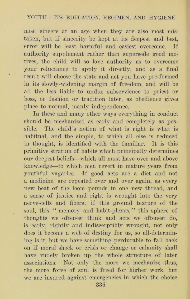 most sincere at an age when they are also most mis- taken, but if sincerity be kept at its deepest and best, error will be least harmful and easiest overcome. If authority supplement rather than supersede good mo- tives, the child will so love authority as to overcome your reluctance to apply it directly, and as a final result will choose the state and act you have pre-formed in its slowly-widening margin of freedom, and will be all the less liable to undue subservience to priest or boss, or fashion or tradition later, as obedience gives place to normal, manly independence. In these and many other ways everything in conduct should be mechanized as early and completely as pos- sible. The child’s notion of what is right is what is habitual, and the simple, to which all else is reduced in thought, is identified with the familiar. It is this primitive stratum of habits which principally determines our deepest beliefs—which all must have over and above knowledge—to which men revert in mature years from youthful vagaries. If good acts are a diet and not a medicine, are repeated over and over again, as every new beat of the loom pounds in one new thread, and a sense of justice and right is wrought into the very nerve-cells and fibers; if this ground texture of the soul, this “ memory and habit-plexus,” this sphere of thoughts we oftenest think and acts we oftenest do, is early, rightly and indiscerptibly wrought, not only does it become a web of destiny for us, so all-determin- ing is it, but we have something perdurable to fall back on if moral shock or crisis or change or calamity shall have rudely broken up the whole structure of later associations. Not only the more we mechanize thus, the more force of soul is freed for higher work, but we are insured against emergencies in which the choice