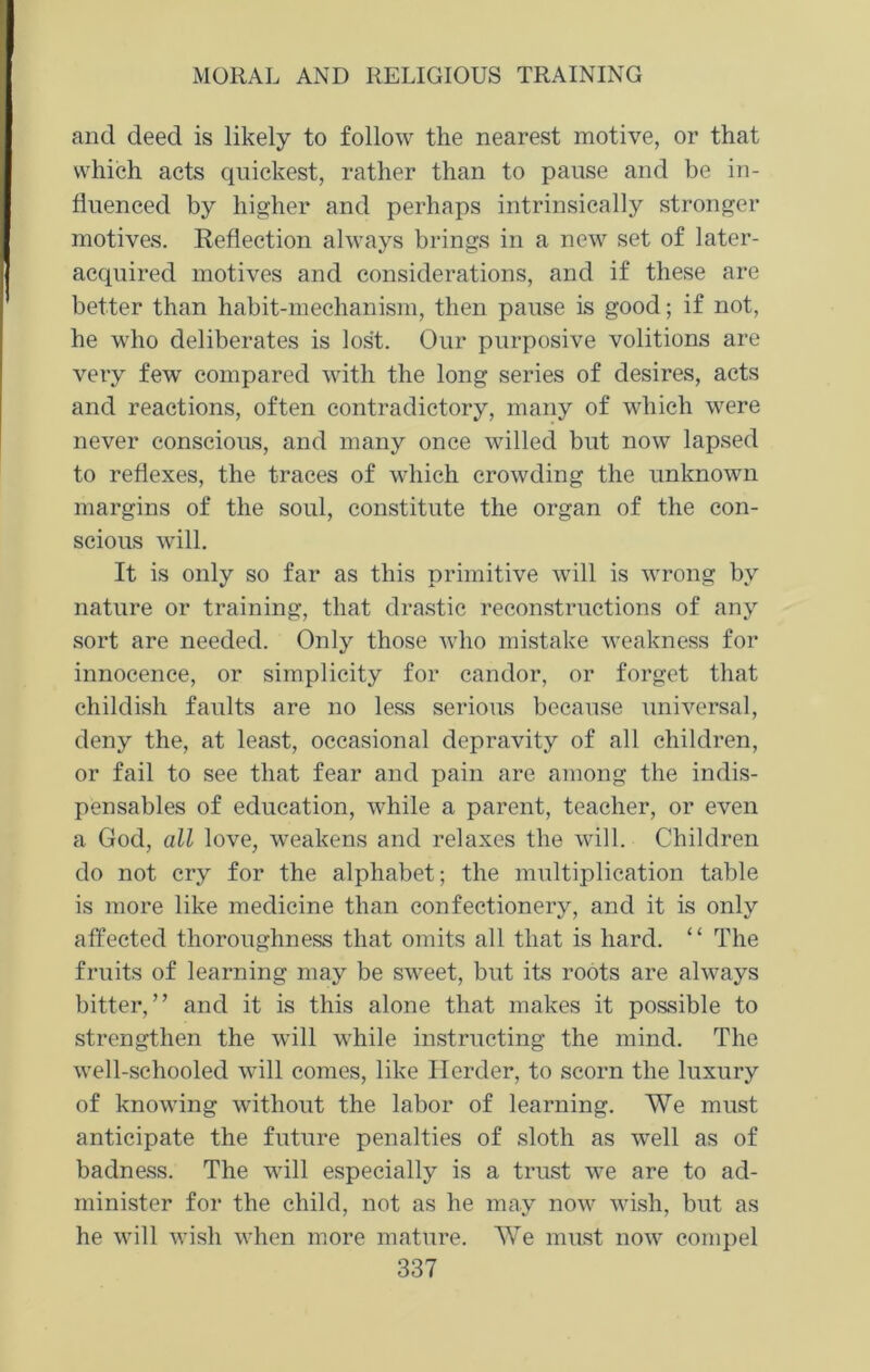 and deed is likely to follow the nearest motive, or that which acts quickest, rather than to pause and be in- fluenced by higher and perhaps intrinsically stronger motives. Reflection always brings in a new set of later- acquired motives and considerations, and if these are better than habit-mechanism, then pause is good; if not, he who deliberates is lost. Our purposive volitions are very few compared with the long series of desires, acts and reactions, often contradictory, many of which were never conscious, and many once willed but now lapsed to reflexes, the traces of which crowding the unknown margins of the soul, constitute the organ of the con- scious will. It is only so far as this primitive will is wrong by nature or training, that drastic reconstructions of any sort are needed. Only those who mistake weakness for innocence, or simplicity for candor, or forget that childish faults are no less serious because universal, deny the, at least, occasional depravity of all children, or fail to see that fear and pain are among the indis- pensables of education, while a parent, teacher, or even a God, all love, weakens and relaxes the will. Children do not cry for the alphabet; the multiplication table is more like medicine than confectionery, and it is only affected thoroughness that omits all that is hard. “ The fruits of learning may be sweet, but its roots are always bitter,” and it is this alone that makes it possible to strengthen the will while instructing the mind. The well-schooled will comes, like Herder, to scorn the luxury of knowing without the labor of learning. We must anticipate the future penalties of sloth as well as of badness. The will especially is a trust we are to ad- minister for the child, not as he may now wish, but as he will wish when more mature. We must now compel