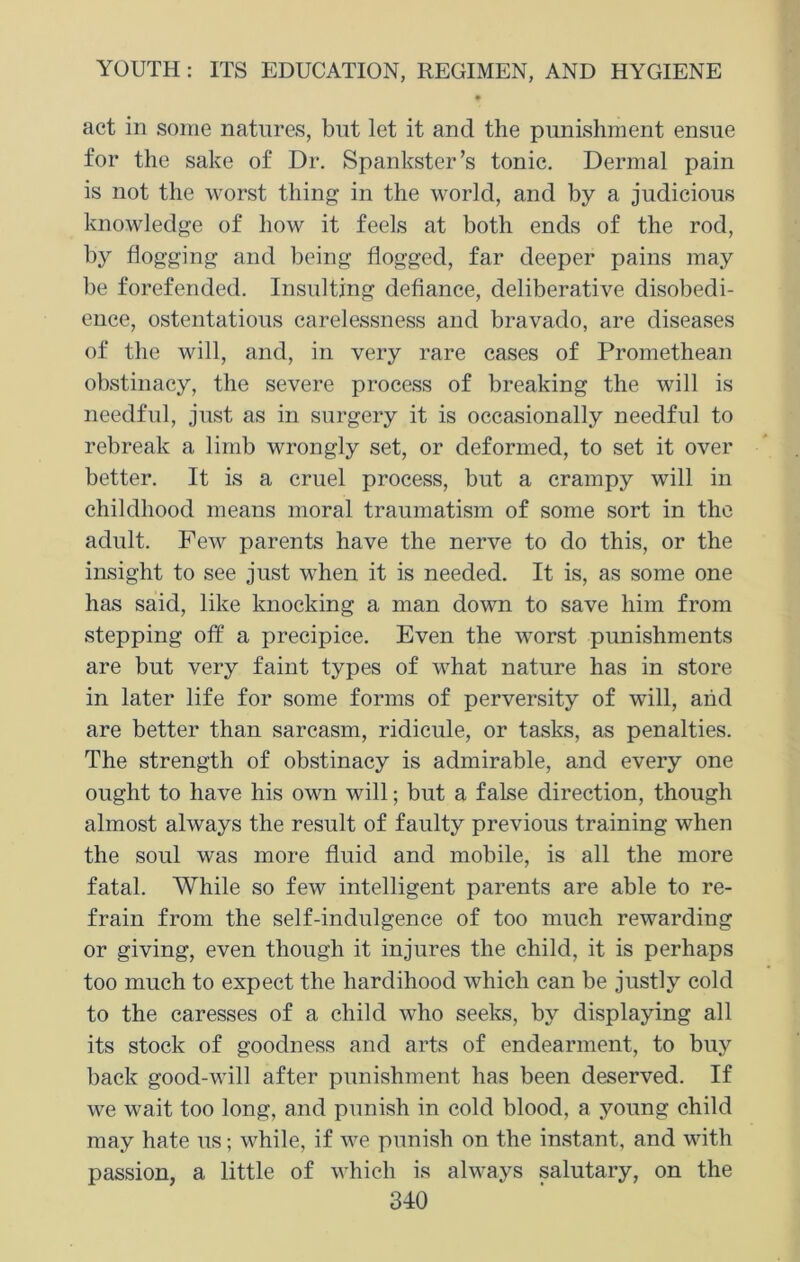 9 act in some natures, but let it and the punishment ensue for the sake of Dr. Spankster’s tonic. Dermal pain is not the worst thing in the world, and by a judicious knowledge of how it feels at both ends of the rod, by flogging and being flogged, far deeper pains may be forefended. Insulting defiance, deliberative disobedi- ence, ostentatious carelessness and bravado, are diseases of the will, and, in very rare cases of Promethean obstinacy, the severe process of breaking the will is needful, just as in surgery it is occasionally needful to rebreak a limb wrongly set, or deformed, to set it over better. It is a cruel process, but a crampy will in childhood means moral traumatism of some sort in the adult. Few parents have the nerve to do this, or the insight to see just when it is needed. It is, as some one has said, like knocking a man down to save him from stepping off a precipice. Even the worst punishments are but very faint types of what nature has in store in later life for some forms of perversity of will, and are better than sarcasm, ridicule, or tasks, as penalties. The strength of obstinacy is admirable, and every one ought to have his own will; but a false direction, though almost always the result of faulty previous training when the soul was more fluid and mobile, is all the more fatal. While so few intelligent parents are able to re- frain from the self-indulgence of too much rewarding or giving, even though it injures the child, it is perhaps too much to expect the hardihood which can be justly cold to the caresses of a child who seeks, by displaying all its stock of goodness and arts of endearment, to buy back good-will after punishment has been deserved. If we wait too long, and punish in cold blood, a young child may hate us; while, if we punish on the instant, and with passion, a little of which is always salutary, on the