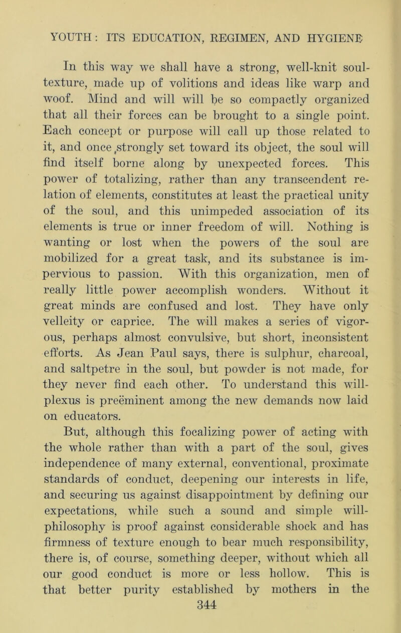 In this way we shall have a strong, well-knit soul- texture, made up of volitions and ideas like warp and woof. Mind and will will be so compactly organized that all their forces can be brought to a single point. Each concept or purpose will call up those related to it, and once .strongly set toward its object, the soul will find itself borne along by unexpected forces. This power of totalizing, rather than any transcendent re- lation of elements, constitutes at least the practical unity of the soul, and this unimpeded association of its elements is true or inner freedom of will. Nothing is wanting or lost when the powers of the soul are mobilized for a great task, and its substance is im- pervious to passion. With this organization, men of really little power accomplish wonders. Without it great minds are confused and lost. They have only velleity or caprice. The will makes a series of vigor- ous, perhaps almost convulsive, but short, inconsistent efforts. As Jean Paul says, there is sulphur, charcoal, and saltpetre in the soul, but powder is not made, for they never find each other. To understand this will- plexus is preeminent among the new demands now laid on educators. But, although this focalizing power of acting with the whole rather than with a part of the soul, gives independence of many external, conventional, proximate standards of conduct, deepening our interests in life, and securing us against disappointment by defining our expectations, while such a sound and simple will- philosophy is proof against considerable shock and has firmness of texture enough to bear much responsibility, there is, of course, something deeper, without which all our good conduct is more or less hollow. This is that better purity established by mothers in the