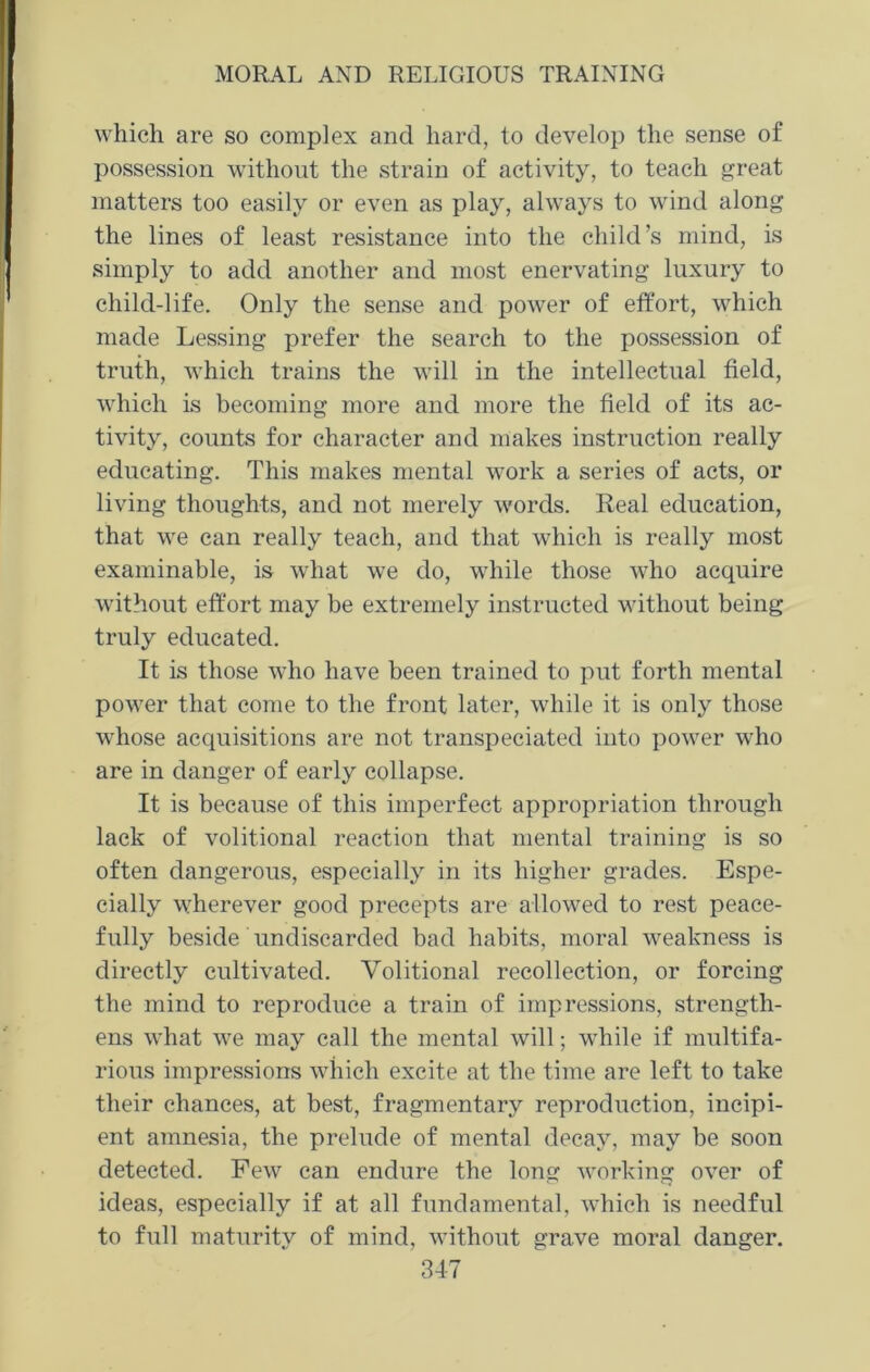 which are so complex and hard, to develop the sense of possession without the strain of activity, to teach great matters too easily or even as play, always to wind along the lines of least resistance into the child’s mind, is simply to add another and most enervating luxury to child-life. Only the sense and power of effort, which made Lessing prefer the search to the possession of truth, which trains the will in the intellectual field, which is becoming more and more the field of its ac- tivity, counts for character and makes instruction really educating. This makes mental work a series of acts, or living thoughts, and not merely words. Real education, that we can really teach, and that which is really most examinable, is what we do, while those who acquire without effort may be extremely instructed without being truly educated. It is those who have been trained to put forth mental power that come to the front later, while it is only those wEose acquisitions are not transpeciated into power who are in danger of early collapse. It is because of this imperfect appropriation through lack of volitional reaction that mental training is so often dangerous, especially in its higher grades. Espe- cially wherever good precepts are allowed to rest peace- fully beside undiscarded bad habits, moral weakness is directly cultivated. Volitional recollection, or forcing the mind to reproduce a train of impressions, strength- ens what wre may call the mental will; while if multifa- rious impressions which excite at the time are left to take their chances, at best, fragmentary reproduction, incipi- ent amnesia, the prelude of mental decay, may be soon detected. Pew can endure the long working over of ideas, especially if at all fundamental, which is needful to full maturity of mind, without grave moral danger.