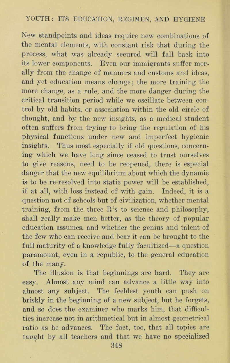 New standpoints and ideas require new combinations of the mental elements, with constant risk that during the process, what was already secured will fall back into its lower components. Even our immigrants suffer mor- ally from the change of manners and customs and ideas, and yet education means change; the more training the more change, as a rule, and the more danger during the critical transition period while we oscillate between con- trol by old habits, or association within the old circle of thought, and by the new insights, as a medical student often suffers from trying to bring the regulation of his physical functions under new and imperfect hygienic insights. Thus most especially if old questions, concern- ing which we have long since ceased to trust ourselves to give reasons, need to be reopened, there is especial danger that the new equilibrium about which the dynamic is to be re-resolved into static power will be established, if at all, with loss instead of with gain. Indeed, it is a question not of schools but of civilization, whether mental training, from the three R’s to science and philosophy, shall really make men better, as the theory of popular education assumes, and whether the genius and talent of the few who can receive and bear it can be brought to the full maturity of a knowledge fully facultized—a question paramount, even in a republic, to the general education of the many. The illusion is that beginnings are hard. They are easy. Almost any mind can advance a little way into almost any subject. The feeblest youth can push on briskly in the beginning of a new subject, but he forgets, and so does the examiner who marks him, that difficul- ties increase not in arithmetical but in almost geometrical ratio as he advances. The fact, too, that all topics are taught by all teachers and that we have no specialized