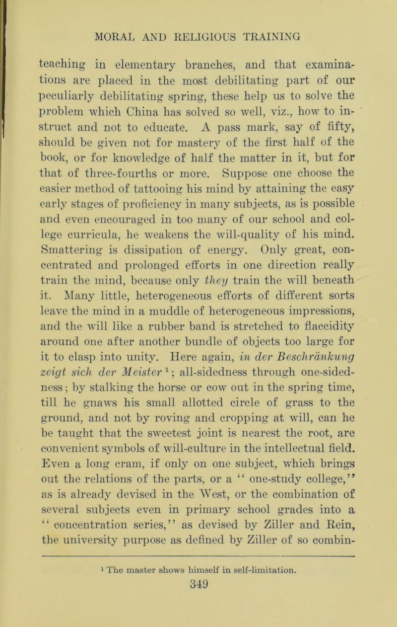 teaching in elementary branches, and that examina- tions are placed in the most debilitating part of our peculiarly debilitating spring, these help us to solve the problem which China has solved so well, viz., how to in- struct and not to educate. A pass mark, say of fifty, should be given not for mastery of the first half of the book, or for knowledge of half the matter in it, but for that of three-fourths or more. Suppose one choose the easier method of tattooing his mind by attaining the easy early stages of proficiency in many subjects, as is possible and even encouraged in too many of our school and col- lege curricula, he weakens the will-quality of his mind. Smattering is dissipation of energy. Only great, con- centrated and prolonged efforts in one direction really train the mind, because only they train the will beneath it. Many little, heterogeneous efforts of different sorts leave the mind in a muddle of heterogeneous impressions, and the will like a rubber band is stretched to flaccidity around one after another bundle of objects too large for it to clasp into unity. Here again, in der Beschrankung zeigt sich der Meister all-sidedness through one-sided- ness ; by stalking the horse or cow out in the spring time, till he gnaws his small allotted circle of grass to the ground, and not by roving and cropping at will, can he be taught that the sweetest joint is nearest the root, are convenient symbols of will-culture in the intellectual field. Even a long cram, if only on one subject, which brings out the relations of the parts, or a “ one-study college, ” as is already devised in the West, or the combination of several subjects even in primary school grades into a “ concentration series,” as devised by Ziller and Rein, the university purpose as defined by Ziller of so combin- 1 The master shows himself in self-limitation.