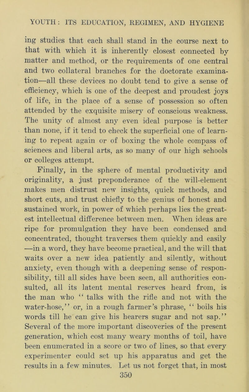 ing studies that each shall stand in the course next to that with which it is inherently closest connected by matter and method, or the requirements of one central and two collateral branches for the doctorate examina- tion—all these devices no doubt tend to give a sense of efficiency, which is one of the deepest and proudest joys of life, in the place of a sense of possession so often attended by the exquisite misery of conscious weakness. The unity of almost any even ideal purpose is better than none, if it tend to check the superficial one of learn- ing to repeat again or of boxing the whole compass of sciences and liberal arts, as so many of our high schools or colleges attempt. Finally, in the sphere of mental productivity and originality, a just preponderance of the will-element makes men distrust new insights, quick methods, and short cuts, and trust chiefly to the genius of honest and sustained work, in power of which perhaps lies the great- est intellectual difference between men. When ideas are ripe for promulgation they have been condensed and concentrated, thought traverses them quickly and easily —in a word, they have become practical, and the will that waits over a new idea patiently and silently, without anxiety, even though with a deepening sense of respon- sibility, till all sides have been seen, all authorities con- sulted, all its latent mental reserves heard from, is the man who “ talks with the rifle and not with the water-hose,” or, in a rough farmer’s phrase, “ boils his words till he can give his hearers sugar and not sap.” Several of the more important discoveries of the present generation, which cost many weary months of toil, have been enumerated in a score or two of lines, so that every experimenter could set up his apparatus and get the results in a few minutes. Let us not forget that, in most
