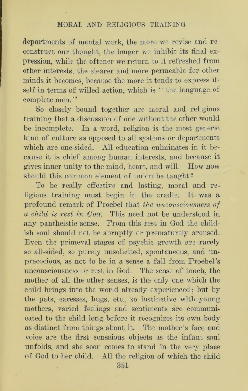 departments of mental work, the more we revise and re- construct our thought, the longer we inhibit its final ex- pression, while the oftener we return to it refreshed from other interests, the clearer and more permeable for other minds it becomes, because the more it tends to express it- self in terms of willed action, which is “ the language of complete men. ’’ So closely hound together are moral and religious training that a discussion of one without the other would be incomplete. In a word, religion is the most generic kind of culture as opposed to all systems or departments which are one-sided. All education culminates in it be- cause it is chief among human interests, and because it gives inner unity to the mind, heart, and will. How now should this common element of union be taught? To be really effective and lasting, moral and re-= ligious training must begin in the cradle. It was a profound remark of Froebel that the unconsciousness of a child is rest in God. This need not be understood in any pantheistic sense. From this rest in God the child- ish soul should not be abruptly or prematurely aroused. Even the primeval stages of psychic growth are rarely so all-sided, so purely unsolicited, spontaneous, and un- precocious, as not to be in a sense a fall from Froebel’s unconsciousness or rest in God. The sense of touch, the mother of all the other senses, is the only one which the child brings into the world already experienced; but by the pats, caresses, hugs, etc., so instinctive with young mothers, varied feelings and sentiments are communi- cated to the child long before it recognizes its own body as distinct from things about it. The mother’s face and voice are the first conscious objects as the infant soul unfolds, and she soon comes to stand in the very place of God to her child. All the religion of which the child