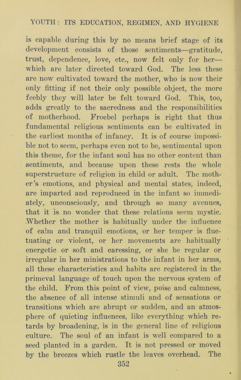 is capable during this by no means brief stage of its development consists of those sentiments—gratitude, trust, dependence, love, etc., now felt only for her— which are later directed toward God. The less these are now cultivated toward the mother, who is now their only fitting if not their only possible object, the more feebly they will later be felt toward God. This, too, adds greatly to the sacredness and the responsibilities of motherhood. Froebel perhaps is right that thus fundamental religious sentiments can be cultivated in the earliest months of infancy. It is of course impossi- ble not to seem, perhaps even not to be, sentimental upon this theme, for the infant soul has no other content than sentiments, and because upon these rests the whole superstructure of religion in child or adult. The moth- er’s emotions, and physical and mental states, indeed, are imparted and reproduced in the infant so immedi- ately, unconsciously, and through so many avenues, that it is no wonder that these relations seem mystic. Whether the mother is habitually under the infiuence of calm and tranquil emotions, or her temper is fluc- tuating or violent, or her movements are habitually energetic or soft and caressing, or she be regular or irregular in her ministrations to the infant in her arms, all these characteristics and habits are registered in the primeval language of touch upon the nervous system of the child. From this point of view, poise and calmness, the absence of all intense stimuli and of sensations or transitions which are abrupt or sudden, and an atmos- phere of quieting influences, like everything which re- tards by broadening, is in the general line of religious culture. The soul of an infant is well compared to a seed planted in a garden. It is not pressed or moved by the breezes which rustle the leaves overhead. The