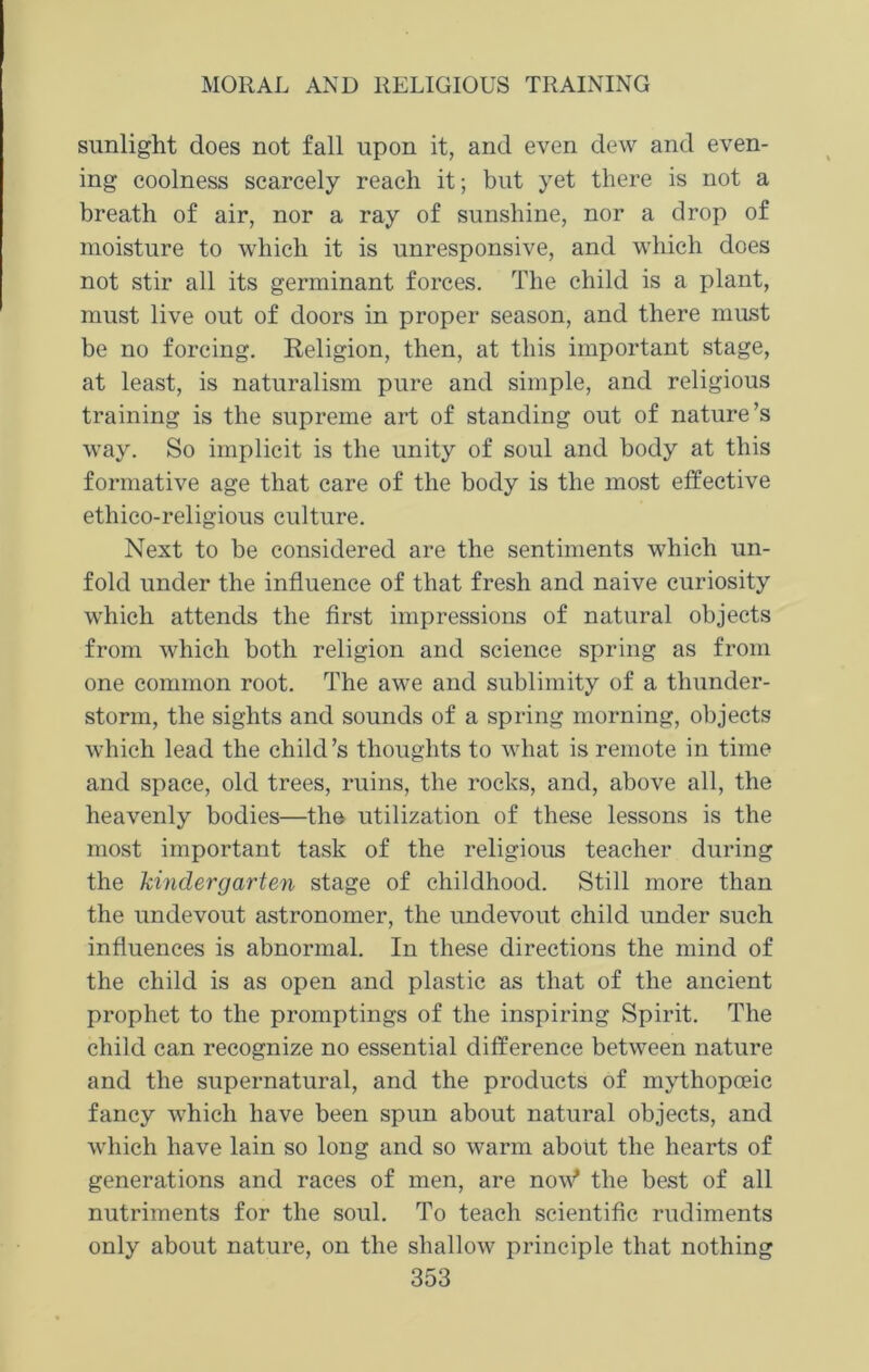 sunlight does not fall upon it, and even dew and even- ing coolness scarcely reach it; but yet there is not a breath of air, nor a ray of sunshine, nor a drop of moisture to which it is unresponsive, and which does not stir all its germinant forces. The child is a plant, must live out of doors in proper season, and there must be no forcing. Religion, then, at this important stage, at least, is naturalism pure and simple, and religious training is the supreme art of standing out of nature’s way. So implicit is the unity of soul and body at this formative age that care of the body is the most effective ethico-religious culture. Next to be considered are the sentiments which un- fold under the influence of that fresh and naive curiosity which attends the first impressions of natural objects from which both religion and science spring as from one common root. The awe and sublimity of a thunder- storm, the sights and sounds of a spring morning, objects which lead the child’s thoughts to what is remote in time and space, old trees, ruins, the rocks, and, above all, the heavenly bodies—the utilization of these lessons is the most important task of the religious teacher during the kindergarten stage of childhood. Still more than the undevout astronomer, the undevout child under such influences is abnormal. In these directions the mind of the child is as open and plastic as that of the ancient prophet to the promptings of the inspiring Spirit. The child can recognize no essential difference between nature and the supernatural, and the products of mythopceic fancy which have been spun about natural objects, and which have lain so long and so warm about the hearts of generations and races of men, are now* the best of all nutriments for the soul. To teach scientific rudiments only about nature, on the shallow principle that nothing