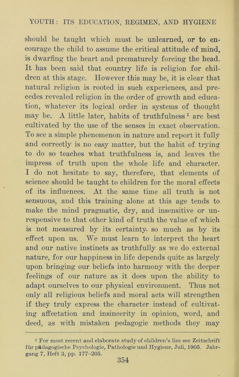 should be taught which must be unlearned, or to en- courage the child to assume the critical attitude of mind, is dwarfing the heart and prematurely forcing the head. It has been said that country life is religion for chil- dren at this stage. However this may be, it is clear that natural religion is rooted in such experiences, and pre- cedes revealed religion in the order of growth and educa- tion, whatever its logical order in systems of thought may be. A little later, habits of truthfulness 1 are best cultivated by the use of the senses in exact observation. To see a simple phenomenon in nature and report it fully and correctly is no easy matter, but the habit of trying to do so teaches what truthfulness is, and leaves the impress of truth upon the whole life and character. I do not hesitate to say, therefore, that elements of science should be taught to children for the moral effects of its influences. At the same time all truth is not sensuous, and this training alone at this age tends to make the mind pragmatic, dry, and insensitive or un- responsive to that other kind of truth the value of which is not measured by its certainty so much as by its effect upon us. We must learn to interpret the heart and our native instincts as truthfully as we do external nature, for our happiness in life depends quite as largely upon bringing our beliefs into harmony with the deeper feelings of our nature as it does upon the ability to adapt ourselves to our physical environment. Thus not only ail religious beliefs and moral acts will strengthen if they truly express the character instead of cultivat- ing affectation and insincerity in opinion, word, and deed, as with mistaken pedagogic methods they may 1 For most recent and elaborate study of children’s lies see Zeitschrift fur p&dagogische Psychologie, Pathologie und Hygiene, Juli, 1905. Jahr- gang 7, Heft 3, pp. 177-205.