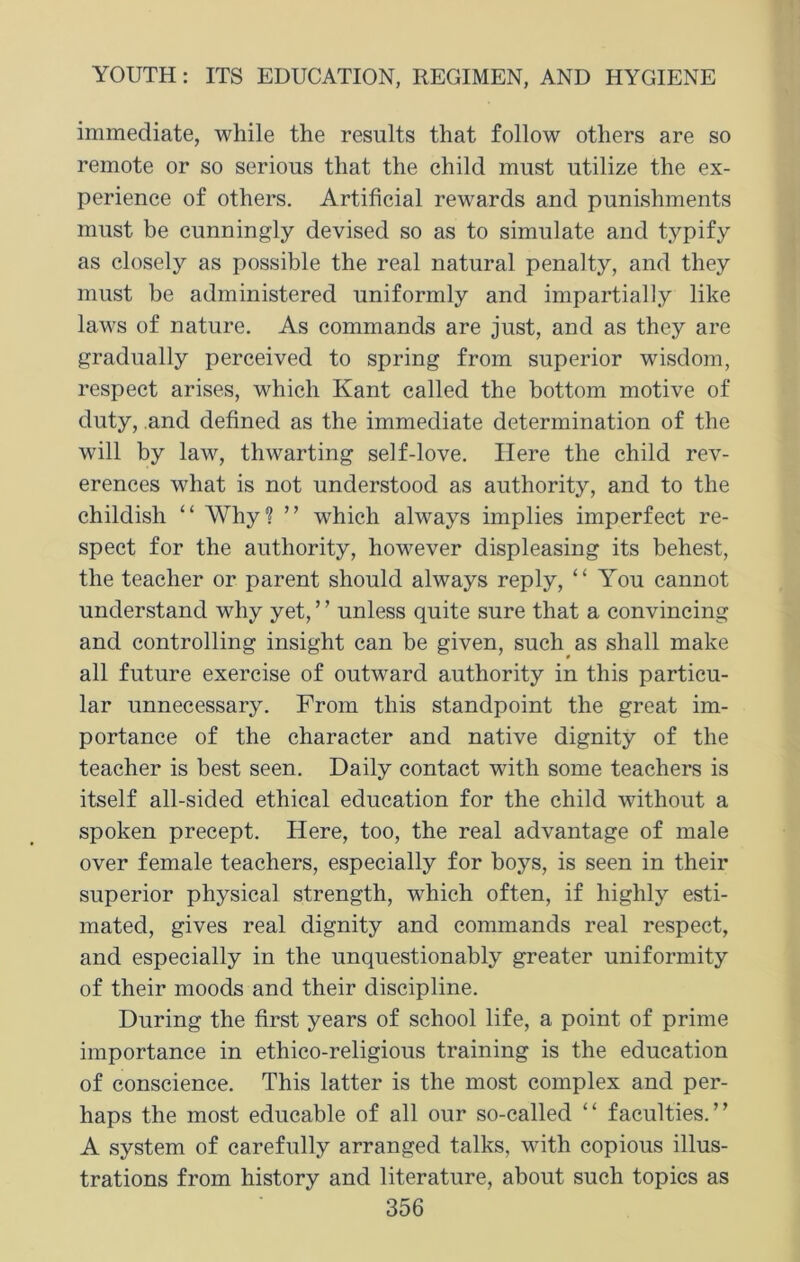 immediate, while the results that follow others are so remote or so serious that the child must utilize the ex- perience of others. Artificial rewards and punishments must be cunningly devised so as to simulate and typify as closely as possible the real natural penalty, and they must be administered uniformly and impartially like laws of nature. As commands are just, and as they are gradually perceived to spring from superior wisdom, respect arises, which Kant called the bottom motive of duty, and defined as the immediate determination of the will by law, thwarting self-love. Here the child rev- erences what is not understood as authority, and to the childish “ Why? ” which always implies imperfect re- spect for the authority, however displeasing its behest, the teacher or parent should always reply, “ You cannot understand why yet, ’ ’ unless quite sure that a convincing and controlling insight can be given, such as shall make all future exercise of outward authority in this particu- lar unnecessary. From this standpoint the great im- portance of the character and native dignity of the teacher is best seen. Daily contact with some teachers is itself all-sided ethical education for the child without a spoken precept. Here, too, the real advantage of male over female teachers, especially for boys, is seen in their superior physical strength, which often, if highly esti- mated, gives real dignity and commands real respect, and especially in the unquestionably greater uniformity of their moods and their discipline. During the first years of school life, a point of prime importance in etliico-religious training is the education of conscience. This latter is the most complex and per- haps the most educable of all our so-called “ facuities.’’ A system of carefully arranged talks, with copious illus- trations from history and literature, about such topics as