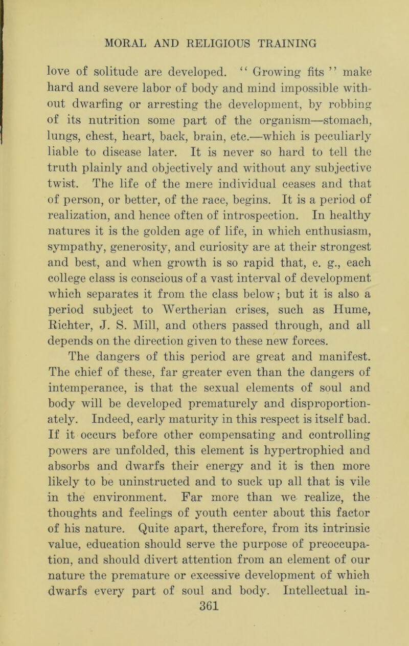 love of solitude are developed. “ Growing fits ” make hard and severe labor of body and mind impossible with- out dwarfing or arresting the development, by robbing of its nutrition some part of the organism—stomach, lungs, chest, heart, back, brain, etc.—which is peculiarly liable to disease later. It is never so hard to tell the truth plainly and objectively and without any subjective twist. The life of the mere individual ceases and that of person, or better, of the race, begins. It is a period of realization, and hence often of introspection. In healthy natures it is the golden age of life, in which enthusiasm, sympathy, generosity, and curiosity are at their strongest and best, and when growth is so rapid that, e. g., each college class is conscious of a vast interval of development which separates it from the class below; but it is also a period subject to Wertherian crises, such as Hume, Richter, J. S. Mill, and others passed through, and all depends on the direction given to these new forces. The dangers of this period are great and manifest. The chief of these, far greater even than the dangers of intemperance, is that the sexual elements of soul and body will be developed prematurely and disproportion- ately. Indeed, early maturity in this respect is itself bad. If it occurs before other compensating and controlling powers are unfolded, this element is hypertrophied and absorbs and dwarfs their energy and it is then more likely to be uninstructed and to suck up all that is vile in the environment. Far more than we realize, the thoughts and feelings of youth center about this factor of his nature. Quite apart, therefore, from its intrinsic value, education should serve the purpose of preoccupa- tion, and should divert attention from an element of our nature the premature or excessive development of which dwarfs every part of soul and body. Intellectual in-