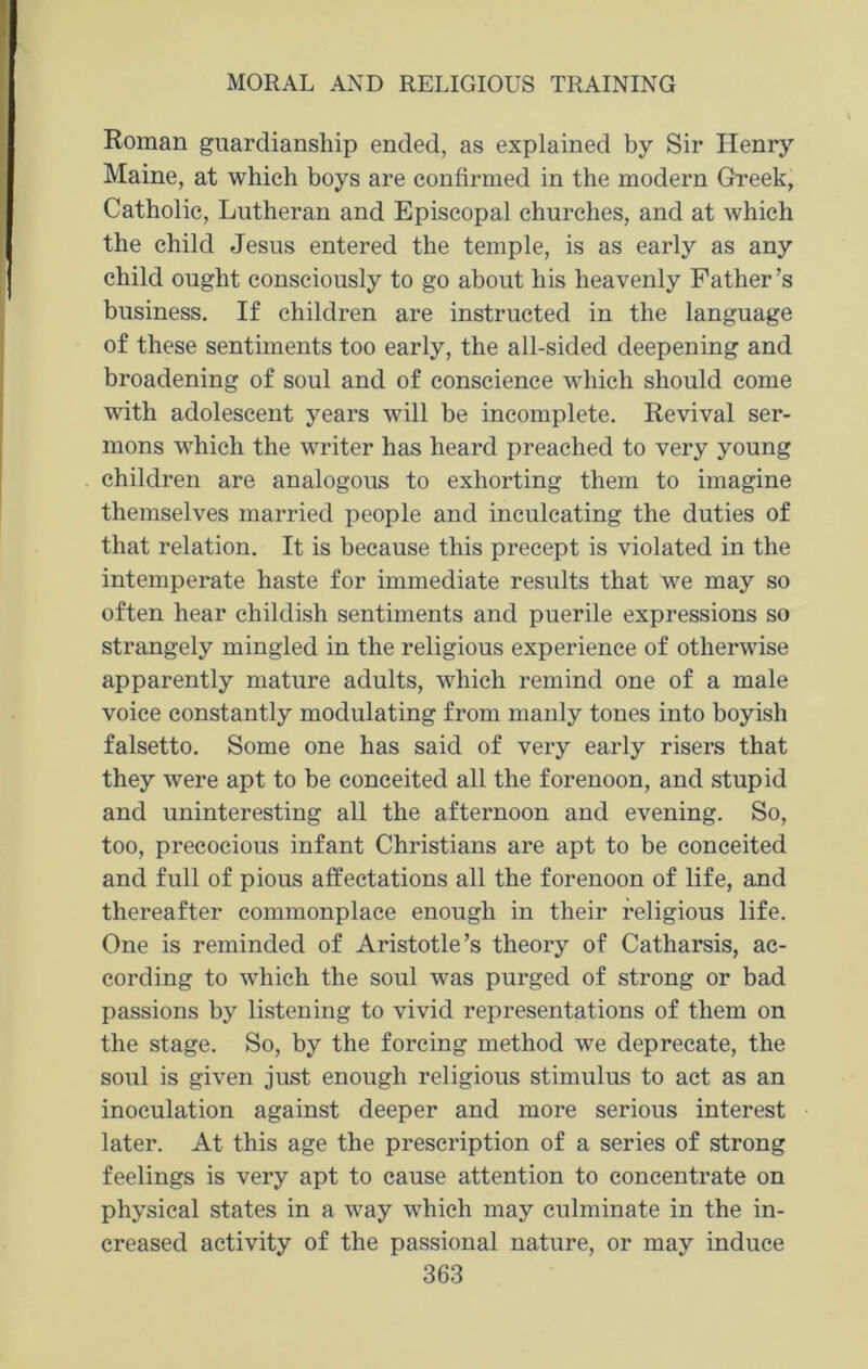 Roman guardianship ended, as explained by Sir Henry Maine, at which boys are confirmed in the modern Greek, Catholic, Lutheran and Episcopal churches, and at which the child Jesus entered the temple, is as early as any child ought consciously to go about his heavenly Father’s business. If children are instructed in the language of these sentiments too early, the all-sided deepening and broadening of soul and of conscience which should come with adolescent years will be incomplete. Revival ser- mons which the writer has heard preached to very young children are analogous to exhorting them to imagine themselves married people and inculcating the duties of that relation. It is because this precept is violated in the intemperate haste for immediate results that we may so often hear childish sentiments and puerile expressions so strangely mingled in the religious experience of otherwise apparently mature adults, which remind one of a male voice constantly modulating from manly tones into boyish falsetto. Some one has said of very early risers that they were apt to he conceited all the forenoon, and stupid and uninteresting all the afternoon and evening. So, too, precocious infant Christians are apt to be conceited and full of pious affectations all the forenoon of life, and thereafter commonplace enough in their religious life. One is reminded of Aristotle’s theory of Catharsis, ac- cording to which the soul was purged of strong or bad passions by listening to vivid representations of them on the stage. So, by the forcing method we deprecate, the soul is given just enough religious stimulus to act as an inoculation against deeper and more serious interest later. At this age the prescription of a series of strong feelings is very apt to cause attention to concentrate on physical states in a way which may culminate in the in- creased activity of the passional nature, or may induce