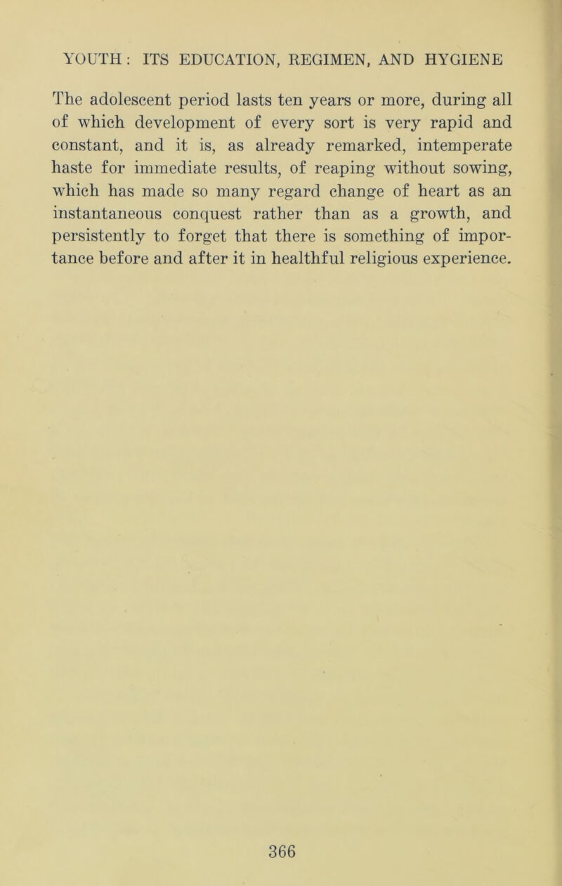 The adolescent period lasts ten years or more, during all of which development of every sort is very rapid and constant, and it is, as already remarked, intemperate haste for immediate results, of reaping without sowing, which has made so many regard change of heart as an instantaneous conquest rather than as a growth, and persistently to forget that there is something of impor- tance before and after it in healthful religious experience.