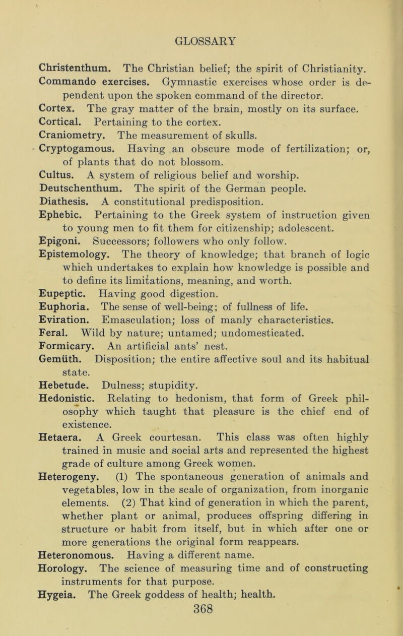 Christenthum. The Christian belief; the spirit of Christianity. Commando exercises. Gymnastic exercises whose order is de- pendent upon the spoken command of the director. Cortex. The gray matter of the brain, mostly on its surface. Cortical. Pertaining to the cortex. Craniometry. The measurement of skulls. Cryptogamous. Having an obscure mode of fertilization; or, of plants that do not blossom. Cultus. A system of religious belief and worship. Deutschenthum. The spirit of the German people. Diathesis. A constitutional predisposition. Ephebic. Pertaining to the Greek system of instruction given to young men to fit them for citizenship; adolescent. Epigoni. Successors; followers who only follow. Epistemology. The theory of knowledge; that branch of logic which undertakes to explain how knowledge is possible and to define its limitations, meaning, and worth. Eupeptic. Having good digestion. Euphoria. The sense of well-being; of fullness of life. Eviration. Emasculation; loss of manly characteristics. Feral. Wild by nature; untamed; undomesticated. Formicary. An artificial ants’ nest. Gemiith. Disposition; the entire affective soul and its habitual state. Hebetude. Dulness; stupidity. Hedonistic. Relating to hedonism, that form of Greek phil- osophy which taught that pleasure is the chief end of existence. Hetaera. A Greek courtesan. This class was often highly trained in music and social arts and represented the highest grade of culture among Greek women. Heterogeny. (1) The spontaneous generation of animals and vegetables, low in the scale of organization, from inorganic elements. (2) That kind of generation in which the parent, whether plant or animal, produces offspring differing in structure or habit from itself, but in which after one or more generations the original form reappears. Heteronomous. Having a different name. Horology. The science of measuring time and of constructing instruments for that purpose. Hygeia. The Greek goddess of health; health.